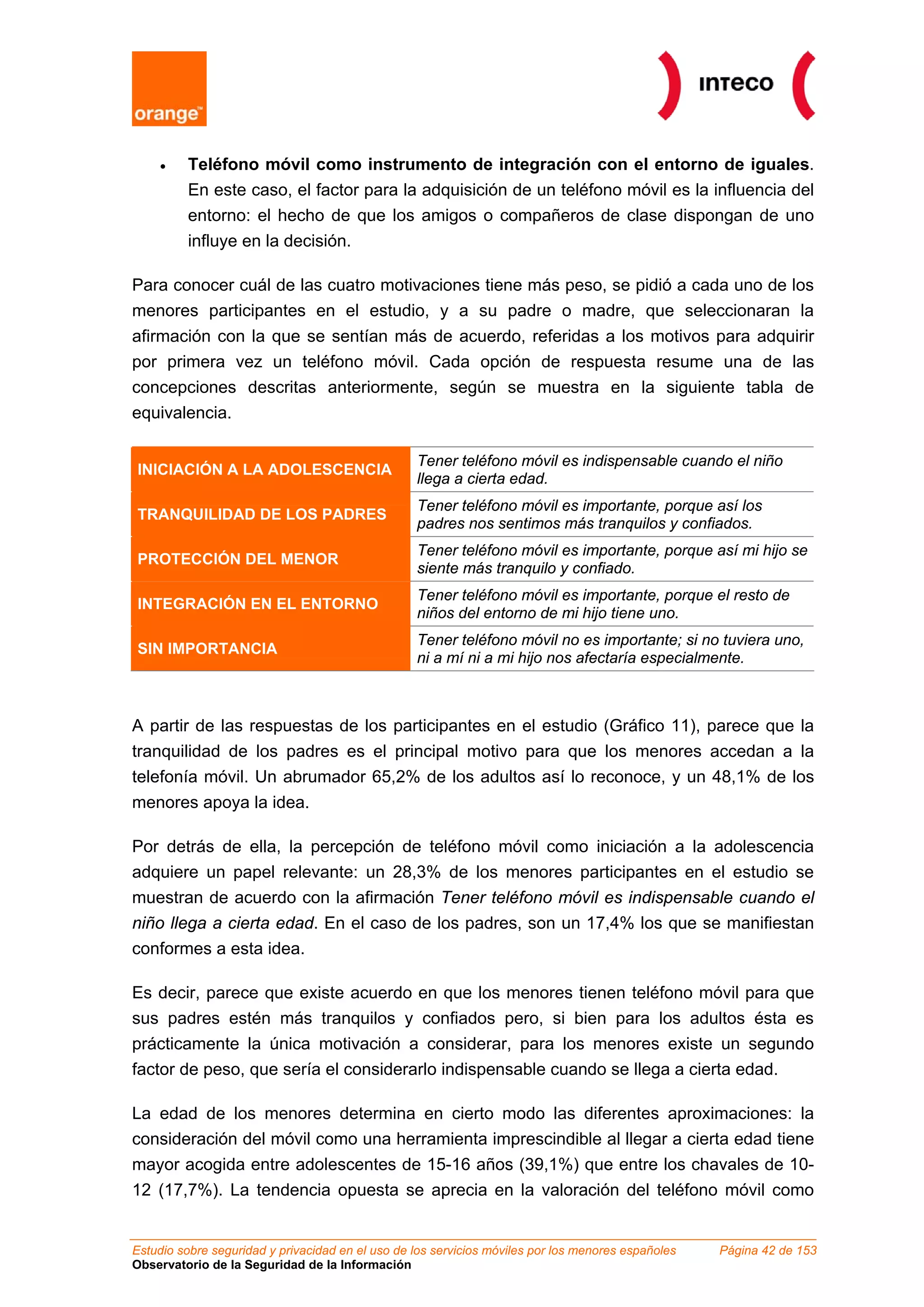 •    Teléfono móvil como instrumento de integración con el entorno de iguales.
         En este caso, el factor para la adquisición de un teléfono móvil es la influencia del
         entorno: el hecho de que los amigos o compañeros de clase dispongan de uno
         influye en la decisión.

Para conocer cuál de las cuatro motivaciones tiene más peso, se pidió a cada uno de los
menores participantes en el estudio, y a su padre o madre, que seleccionaran la
afirmación con la que se sentían más de acuerdo, referidas a los motivos para adquirir
por primera vez un teléfono móvil. Cada opción de respuesta resume una de las
concepciones descritas anteriormente, según se muestra en la siguiente tabla de
equivalencia.

                                                  Tener teléfono móvil es indispensable cuando el niño
INICIACIÓN A LA ADOLESCENCIA
                                                  llega a cierta edad.
                                                  Tener teléfono móvil es importante, porque así los
TRANQUILIDAD DE LOS PADRES
                                                  padres nos sentimos más tranquilos y confiados.
                                                  Tener teléfono móvil es importante, porque así mi hijo se
PROTECCIÓN DEL MENOR
                                                  siente más tranquilo y confiado.
                                                  Tener teléfono móvil es importante, porque el resto de
INTEGRACIÓN EN EL ENTORNO
                                                  niños del entorno de mi hijo tiene uno.
                                                  Tener teléfono móvil no es importante; si no tuviera uno,
SIN IMPORTANCIA
                                                  ni a mí ni a mi hijo nos afectaría especialmente.



A partir de las respuestas de los participantes en el estudio (Gráfico 11), parece que la
tranquilidad de los padres es el principal motivo para que los menores accedan a la
telefonía móvil. Un abrumador 65,2% de los adultos así lo reconoce, y un 48,1% de los
menores apoya la idea.

Por detrás de ella, la percepción de teléfono móvil como iniciación a la adolescencia
adquiere un papel relevante: un 28,3% de los menores participantes en el estudio se
muestran de acuerdo con la afirmación Tener teléfono móvil es indispensable cuando el
niño llega a cierta edad. En el caso de los padres, son un 17,4% los que se manifiestan
conformes a esta idea.

Es decir, parece que existe acuerdo en que los menores tienen teléfono móvil para que
sus padres estén más tranquilos y confiados pero, si bien para los adultos ésta es
prácticamente la única motivación a considerar, para los menores existe un segundo
factor de peso, que sería el considerarlo indispensable cuando se llega a cierta edad.

La edad de los menores determina en cierto modo las diferentes aproximaciones: la
consideración del móvil como una herramienta imprescindible al llegar a cierta edad tiene
mayor acogida entre adolescentes de 15-16 años (39,1%) que entre los chavales de 10-
12 (17,7%). La tendencia opuesta se aprecia en la valoración del teléfono móvil como


Estudio sobre seguridad y privacidad en el uso de los servicios móviles por los menores españoles   Página 42 de 153
Observatorio de la Seguridad de la Información
 