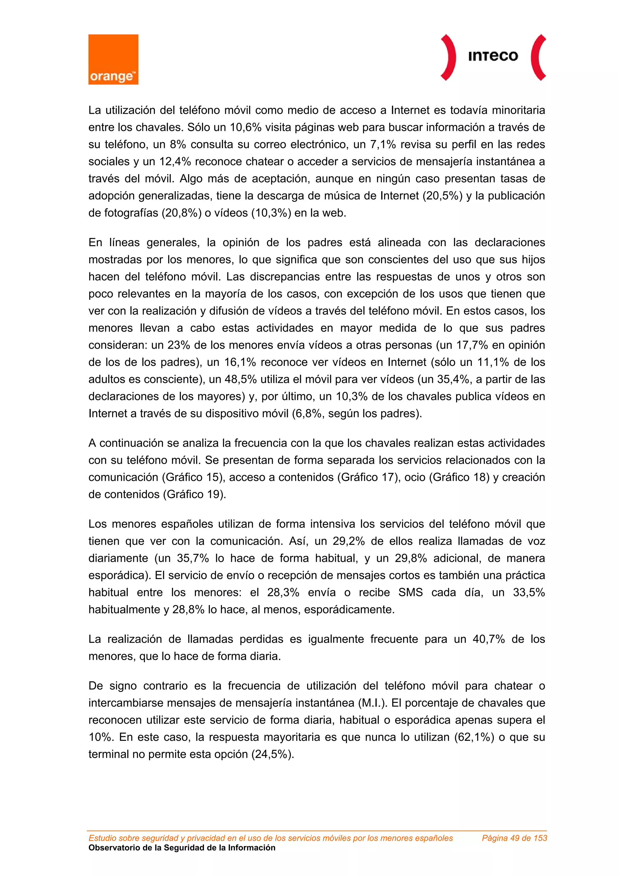 La utilización del teléfono móvil como medio de acceso a Internet es todavía minoritaria
entre los chavales. Sólo un 10,6% visita páginas web para buscar información a través de
su teléfono, un 8% consulta su correo electrónico, un 7,1% revisa su perfil en las redes
sociales y un 12,4% reconoce chatear o acceder a servicios de mensajería instantánea a
través del móvil. Algo más de aceptación, aunque en ningún caso presentan tasas de
adopción generalizadas, tiene la descarga de música de Internet (20,5%) y la publicación
de fotografías (20,8%) o vídeos (10,3%) en la web.

En líneas generales, la opinión de los padres está alineada con las declaraciones
mostradas por los menores, lo que significa que son conscientes del uso que sus hijos
hacen del teléfono móvil. Las discrepancias entre las respuestas de unos y otros son
poco relevantes en la mayoría de los casos, con excepción de los usos que tienen que
ver con la realización y difusión de vídeos a través del teléfono móvil. En estos casos, los
menores llevan a cabo estas actividades en mayor medida de lo que sus padres
consideran: un 23% de los menores envía vídeos a otras personas (un 17,7% en opinión
de los de los padres), un 16,1% reconoce ver vídeos en Internet (sólo un 11,1% de los
adultos es consciente), un 48,5% utiliza el móvil para ver vídeos (un 35,4%, a partir de las
declaraciones de los mayores) y, por último, un 10,3% de los chavales publica vídeos en
Internet a través de su dispositivo móvil (6,8%, según los padres).

A continuación se analiza la frecuencia con la que los chavales realizan estas actividades
con su teléfono móvil. Se presentan de forma separada los servicios relacionados con la
comunicación (Gráfico 15), acceso a contenidos (Gráfico 17), ocio (Gráfico 18) y creación
de contenidos (Gráfico 19).

Los menores españoles utilizan de forma intensiva los servicios del teléfono móvil que
tienen que ver con la comunicación. Así, un 29,2% de ellos realiza llamadas de voz
diariamente (un 35,7% lo hace de forma habitual, y un 29,8% adicional, de manera
esporádica). El servicio de envío o recepción de mensajes cortos es también una práctica
habitual entre los menores: el 28,3% envía o recibe SMS cada día, un 33,5%
habitualmente y 28,8% lo hace, al menos, esporádicamente.

La realización de llamadas perdidas es igualmente frecuente para un 40,7% de los
menores, que lo hace de forma diaria.

De signo contrario es la frecuencia de utilización del teléfono móvil para chatear o
intercambiarse mensajes de mensajería instantánea (M.I.). El porcentaje de chavales que
reconocen utilizar este servicio de forma diaria, habitual o esporádica apenas supera el
10%. En este caso, la respuesta mayoritaria es que nunca lo utilizan (62,1%) o que su
terminal no permite esta opción (24,5%).




Estudio sobre seguridad y privacidad en el uso de los servicios móviles por los menores españoles   Página 49 de 153
Observatorio de la Seguridad de la Información
 