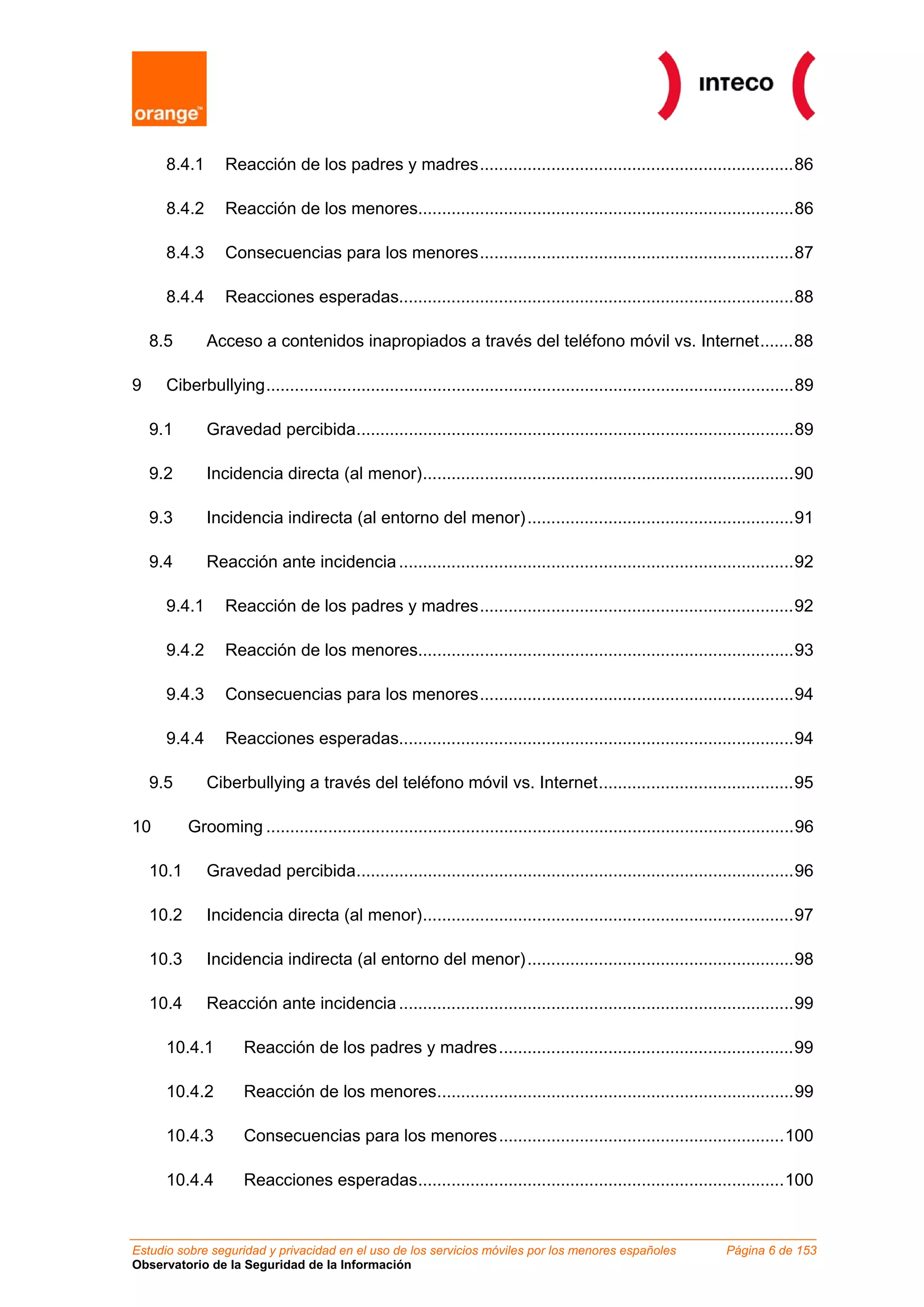 8.4.1       Reacción de los padres y madres..................................................................86

      8.4.2       Reacción de los menores...............................................................................86

      8.4.3       Consecuencias para los menores..................................................................87

      8.4.4       Reacciones esperadas...................................................................................88

    8.5       Acceso a contenidos inapropiados a través del teléfono móvil vs. Internet.......88

9     Ciberbullying...............................................................................................................89

    9.1       Gravedad percibida............................................................................................89

    9.2       Incidencia directa (al menor)..............................................................................90

    9.3       Incidencia indirecta (al entorno del menor) ........................................................91

    9.4       Reacción ante incidencia ...................................................................................92

      9.4.1       Reacción de los padres y madres..................................................................92

      9.4.2       Reacción de los menores...............................................................................93

      9.4.3       Consecuencias para los menores..................................................................94

      9.4.4       Reacciones esperadas...................................................................................94

    9.5       Ciberbullying a través del teléfono móvil vs. Internet.........................................95

10         Grooming ...............................................................................................................96

    10.1      Gravedad percibida............................................................................................96

    10.2      Incidencia directa (al menor)..............................................................................97

    10.3      Incidencia indirecta (al entorno del menor) ........................................................98

    10.4      Reacción ante incidencia ...................................................................................99

      10.4.1         Reacción de los padres y madres..............................................................99

      10.4.2         Reacción de los menores...........................................................................99

      10.4.3         Consecuencias para los menores............................................................100

      10.4.4         Reacciones esperadas.............................................................................100



Estudio sobre seguridad y privacidad en el uso de los servicios móviles por los menores españoles                  Página 6 de 153
Observatorio de la Seguridad de la Información
 