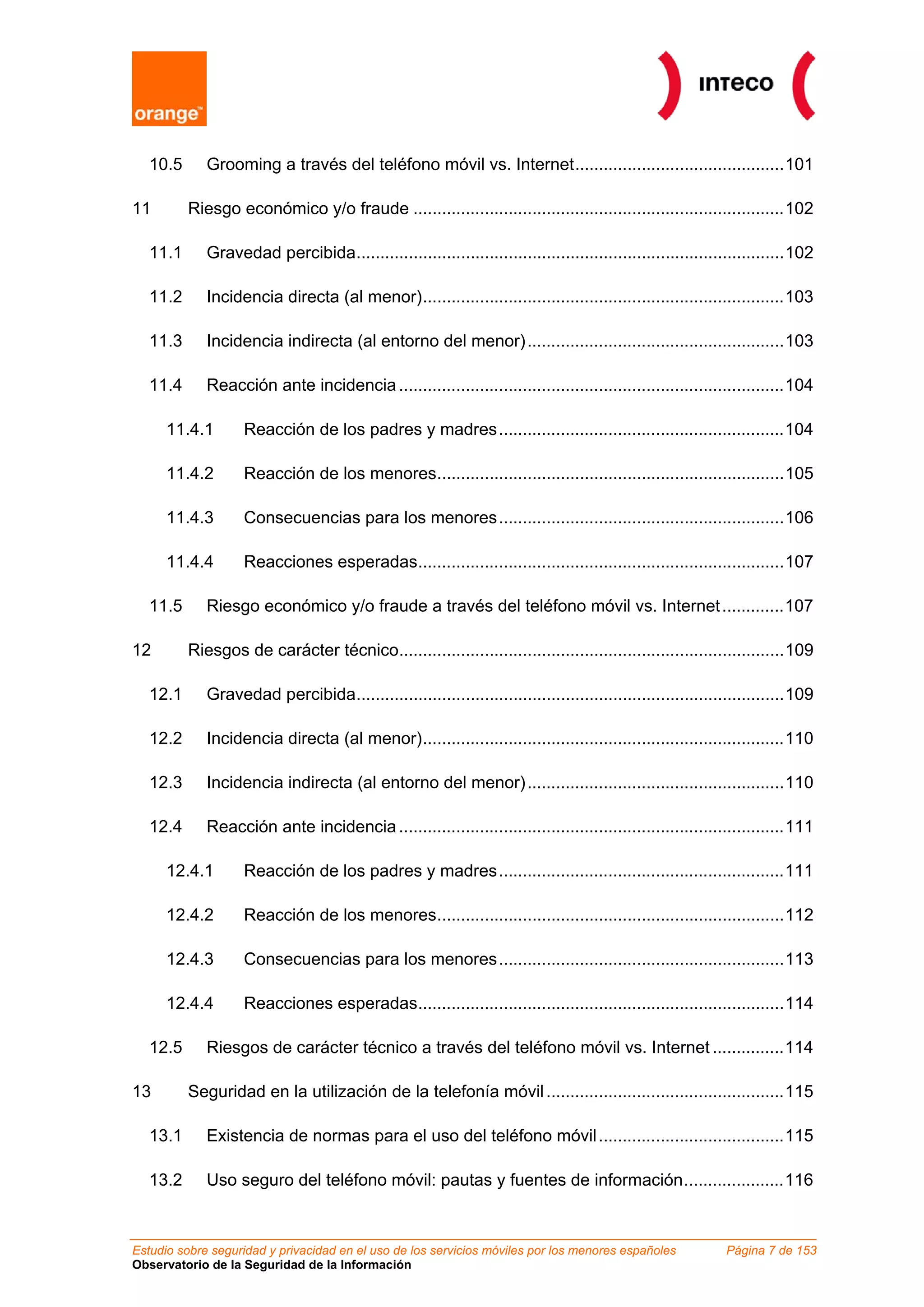 10.5      Grooming a través del teléfono móvil vs. Internet............................................101

11        Riesgo económico y/o fraude ..............................................................................102

   11.1      Gravedad percibida..........................................................................................102

   11.2      Incidencia directa (al menor)............................................................................103

   11.3      Incidencia indirecta (al entorno del menor) ......................................................103

   11.4      Reacción ante incidencia .................................................................................104

      11.4.1       Reacción de los padres y madres............................................................104

      11.4.2       Reacción de los menores.........................................................................105

      11.4.3       Consecuencias para los menores............................................................106

      11.4.4       Reacciones esperadas.............................................................................107

   11.5      Riesgo económico y/o fraude a través del teléfono móvil vs. Internet .............107

12        Riesgos de carácter técnico.................................................................................109

   12.1      Gravedad percibida..........................................................................................109

   12.2      Incidencia directa (al menor)............................................................................110

   12.3      Incidencia indirecta (al entorno del menor) ......................................................110

   12.4      Reacción ante incidencia .................................................................................111

      12.4.1       Reacción de los padres y madres............................................................111

      12.4.2       Reacción de los menores.........................................................................112

      12.4.3       Consecuencias para los menores............................................................113

      12.4.4       Reacciones esperadas.............................................................................114

   12.5      Riesgos de carácter técnico a través del teléfono móvil vs. Internet ...............114

13        Seguridad en la utilización de la telefonía móvil ..................................................115

   13.1      Existencia de normas para el uso del teléfono móvil .......................................115

   13.2      Uso seguro del teléfono móvil: pautas y fuentes de información.....................116



Estudio sobre seguridad y privacidad en el uso de los servicios móviles por los menores españoles           Página 7 de 153
Observatorio de la Seguridad de la Información
 