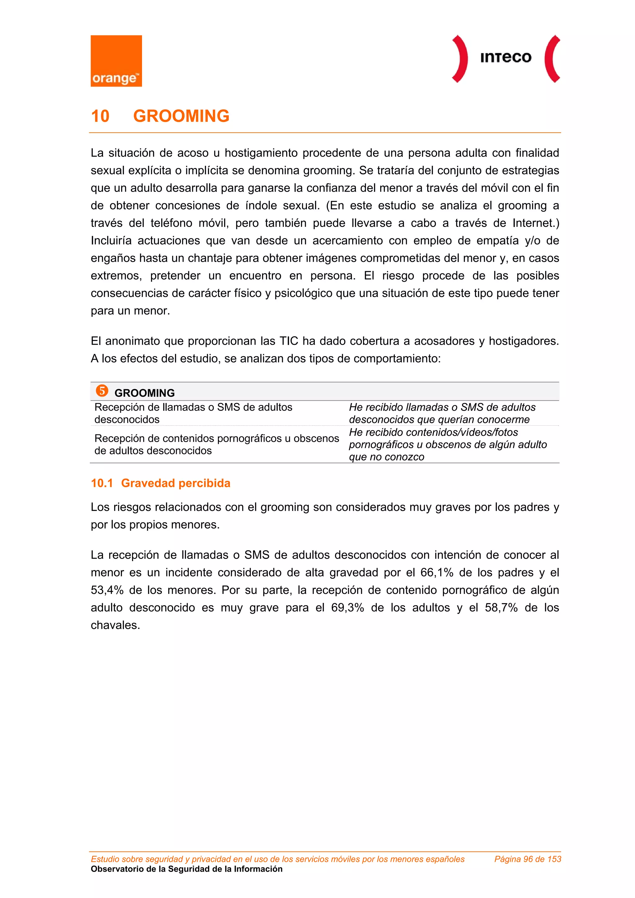 10        GROOMING

La situación de acoso u hostigamiento procedente de una persona adulta con finalidad
sexual explícita o implícita se denomina grooming. Se trataría del conjunto de estrategias
que un adulto desarrolla para ganarse la confianza del menor a través del móvil con el fin
de obtener concesiones de índole sexual. (En este estudio se analiza el grooming a
través del teléfono móvil, pero también puede llevarse a cabo a través de Internet.)
Incluiría actuaciones que van desde un acercamiento con empleo de empatía y/o de
engaños hasta un chantaje para obtener imágenes comprometidas del menor y, en casos
extremos, pretender un encuentro en persona. El riesgo procede de las posibles
consecuencias de carácter físico y psicológico que una situación de este tipo puede tener
para un menor.

El anonimato que proporcionan las TIC ha dado cobertura a acosadores y hostigadores.
A los efectos del estudio, se analizan dos tipos de comportamiento:

    GROOMING
Recepción de llamadas o SMS de adultos           He recibido llamadas o SMS de adultos
desconocidos                                     desconocidos que querían conocerme
                                                 He recibido contenidos/vídeos/fotos
Recepción de contenidos pornográficos u obscenos
                                                 pornográficos u obscenos de algún adulto
de adultos desconocidos
                                                 que no conozco

10.1 Gravedad percibida

Los riesgos relacionados con el grooming son considerados muy graves por los padres y
por los propios menores.

La recepción de llamadas o SMS de adultos desconocidos con intención de conocer al
menor es un incidente considerado de alta gravedad por el 66,1% de los padres y el
53,4% de los menores. Por su parte, la recepción de contenido pornográfico de algún
adulto desconocido es muy grave para el 69,3% de los adultos y el 58,7% de los
chavales.




Estudio sobre seguridad y privacidad en el uso de los servicios móviles por los menores españoles   Página 96 de 153
Observatorio de la Seguridad de la Información
 