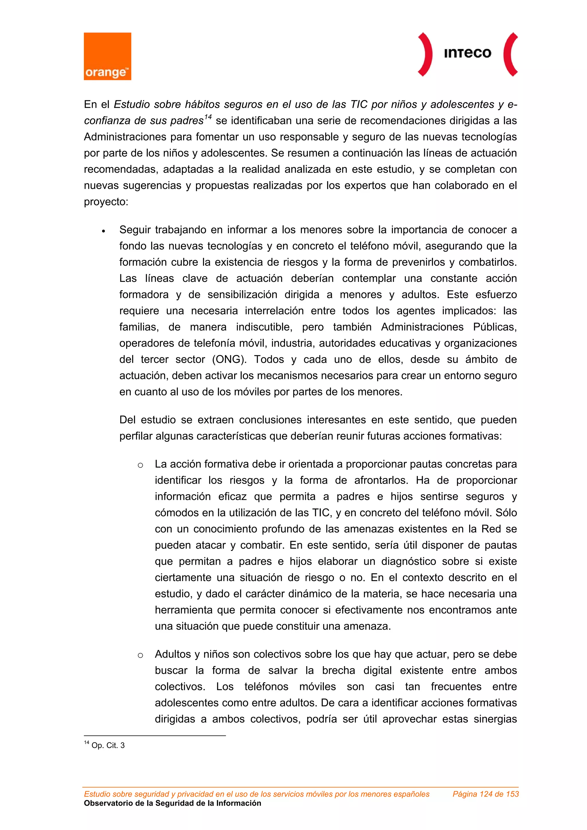 Estudio sobre seguridad y privacidad en el uso de los servicios móviles por los menores españoles Página 124 de 153
Observatorio de la Seguridad de la Información
En el Estudio sobre hábitos seguros en el uso de las TIC por niños y adolescentes y e-
confianza de sus padres14
se identificaban una serie de recomendaciones dirigidas a las
Administraciones para fomentar un uso responsable y seguro de las nuevas tecnologías
por parte de los niños y adolescentes. Se resumen a continuación las líneas de actuación
recomendadas, adaptadas a la realidad analizada en este estudio, y se completan con
nuevas sugerencias y propuestas realizadas por los expertos que han colaborado en el
proyecto:
• Seguir trabajando en informar a los menores sobre la importancia de conocer a
fondo las nuevas tecnologías y en concreto el teléfono móvil, asegurando que la
formación cubre la existencia de riesgos y la forma de prevenirlos y combatirlos.
Las líneas clave de actuación deberían contemplar una constante acción
formadora y de sensibilización dirigida a menores y adultos. Este esfuerzo
requiere una necesaria interrelación entre todos los agentes implicados: las
familias, de manera indiscutible, pero también Administraciones Públicas,
operadores de telefonía móvil, industria, autoridades educativas y organizaciones
del tercer sector (ONG). Todos y cada uno de ellos, desde su ámbito de
actuación, deben activar los mecanismos necesarios para crear un entorno seguro
en cuanto al uso de los móviles por partes de los menores.
Del estudio se extraen conclusiones interesantes en este sentido, que pueden
perfilar algunas características que deberían reunir futuras acciones formativas:
o La acción formativa debe ir orientada a proporcionar pautas concretas para
identificar los riesgos y la forma de afrontarlos. Ha de proporcionar
información eficaz que permita a padres e hijos sentirse seguros y
cómodos en la utilización de las TIC, y en concreto del teléfono móvil. Sólo
con un conocimiento profundo de las amenazas existentes en la Red se
pueden atacar y combatir. En este sentido, sería útil disponer de pautas
que permitan a padres e hijos elaborar un diagnóstico sobre si existe
ciertamente una situación de riesgo o no. En el contexto descrito en el
estudio, y dado el carácter dinámico de la materia, se hace necesaria una
herramienta que permita conocer si efectivamente nos encontramos ante
una situación que puede constituir una amenaza.
o Adultos y niños son colectivos sobre los que hay que actuar, pero se debe
buscar la forma de salvar la brecha digital existente entre ambos
colectivos. Los teléfonos móviles son casi tan frecuentes entre
adolescentes como entre adultos. De cara a identificar acciones formativas
dirigidas a ambos colectivos, podría ser útil aprovechar estas sinergias
14
Op. Cit. 3
 