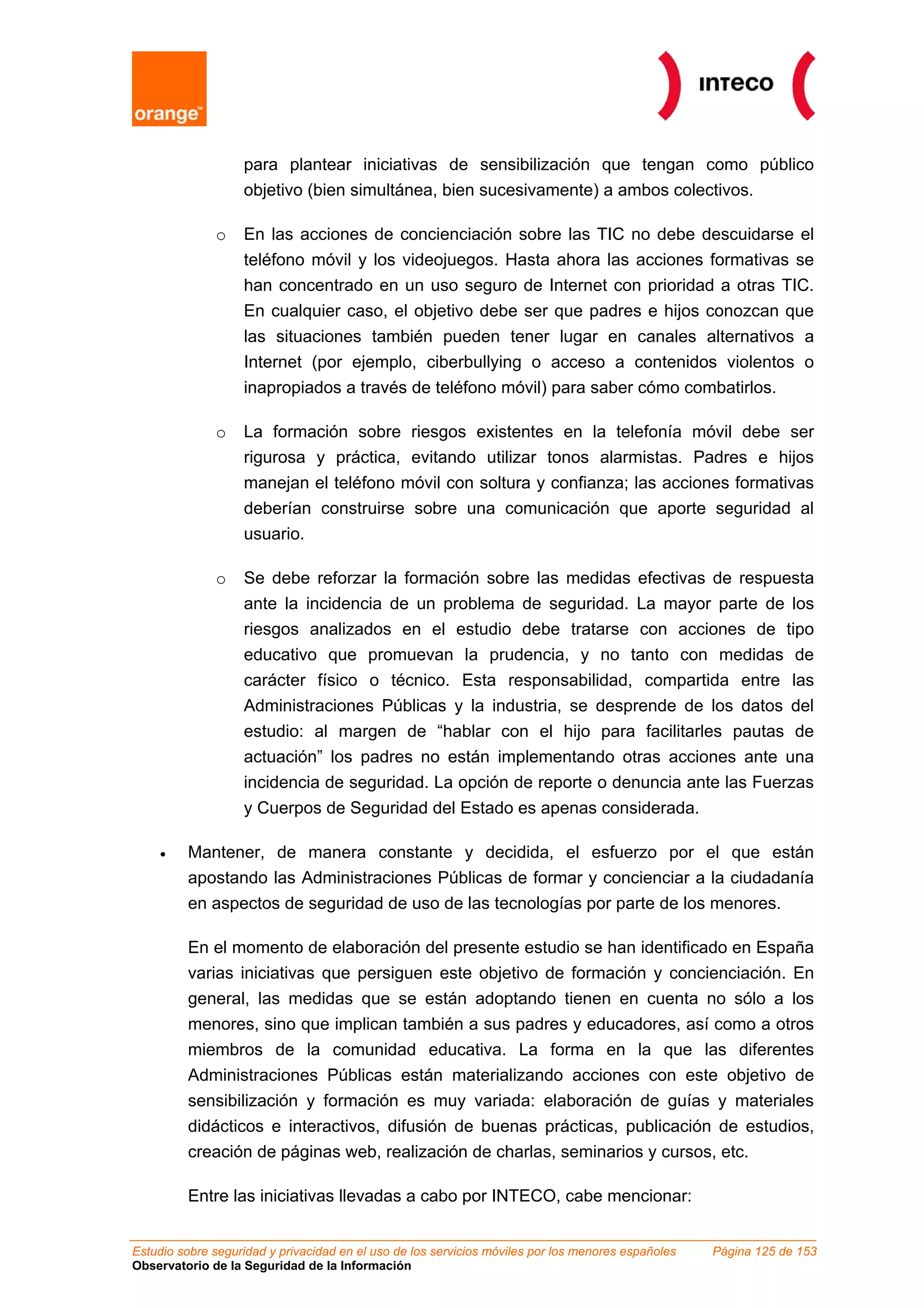 para plantear iniciativas de sensibilización que tengan como público
objetivo (bien simultánea, bien sucesivamente) a ambos colectivos.
o En las acciones de concienciación sobre las TIC no debe descuidarse el
teléfono móvil y los videojuegos. Hasta ahora las acciones formativas se
han concentrado en un uso seguro de Internet con prioridad a otras TIC.
En cualquier caso, el objetivo debe ser que padres e hijos conozcan que
las situaciones también pueden tener lugar en canales alternativos a
Internet (por ejemplo, ciberbullying o acceso a contenidos violentos o
inapropiados a través de teléfono móvil) para saber cómo combatirlos.
o La formación sobre riesgos existentes en la telefonía móvil debe ser
rigurosa y práctica, evitando utilizar tonos alarmistas. Padres e hijos
manejan el teléfono móvil con soltura y confianza; las acciones formativas
deberían construirse sobre una comunicación que aporte seguridad al
usuario.
o Se debe reforzar la formación sobre las medidas efectivas de respuesta
ante la incidencia de un problema de seguridad. La mayor parte de los
riesgos analizados en el estudio debe tratarse con acciones de tipo
educativo que promuevan la prudencia, y no tanto con medidas de
carácter físico o técnico. Esta responsabilidad, compartida entre las
Administraciones Públicas y la industria, se desprende de los datos del
estudio: al margen de “hablar con el hijo para facilitarles pautas de
actuación” los padres no están implementando otras acciones ante una
incidencia de seguridad. La opción de reporte o denuncia ante las Fuerzas
y Cuerpos de Seguridad del Estado es apenas considerada.
• Mantener, de manera constante y decidida, el esfuerzo por el que están
apostando las Administraciones Públicas de formar y concienciar a la ciudadanía
en aspectos de seguridad de uso de las tecnologías por parte de los menores.
En el momento de elaboración del presente estudio se han identificado en España
varias iniciativas que persiguen este objetivo de formación y concienciación. En
general, las medidas que se están adoptando tienen en cuenta no sólo a los
menores, sino que implican también a sus padres y educadores, así como a otros
miembros de la comunidad educativa. La forma en la que las diferentes
Administraciones Públicas están materializando acciones con este objetivo de
sensibilización y formación es muy variada: elaboración de guías y materiales
didácticos e interactivos, difusión de buenas prácticas, publicación de estudios,
creación de páginas web, realización de charlas, seminarios y cursos, etc.
Entre las iniciativas llevadas a cabo por INTECO, cabe mencionar:
Estudio sobre seguridad y privacidad en el uso de los servicios móviles por los menores españoles Página 125 de 153
Observatorio de la Seguridad de la Información
 