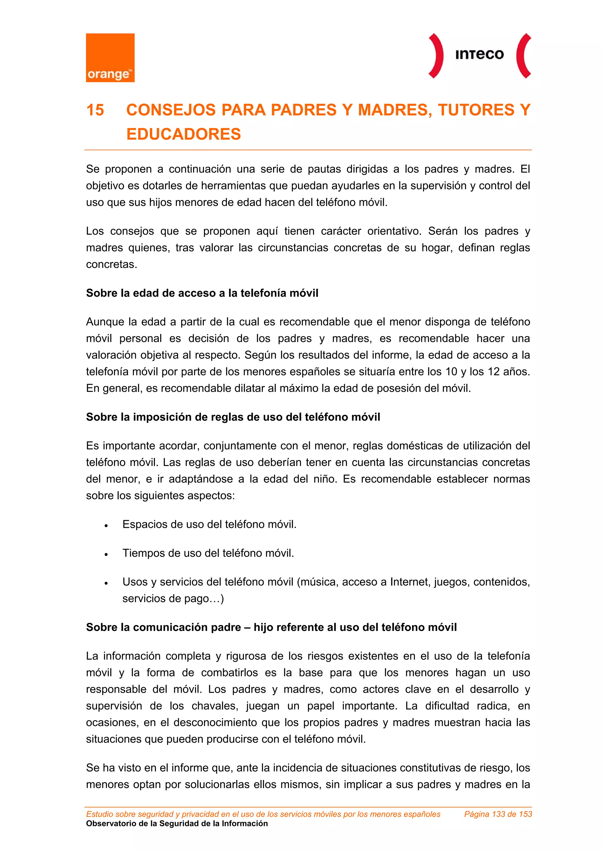 15 CONSEJOS PARA PADRES Y MADRES, TUTORES Y
EDUCADORES
Se proponen a continuación una serie de pautas dirigidas a los padres y madres. El
objetivo es dotarles de herramientas que puedan ayudarles en la supervisión y control del
uso que sus hijos menores de edad hacen del teléfono móvil.
Los consejos que se proponen aquí tienen carácter orientativo. Serán los padres y
madres quienes, tras valorar las circunstancias concretas de su hogar, definan reglas
concretas.
Sobre la edad de acceso a la telefonía móvil
Aunque la edad a partir de la cual es recomendable que el menor disponga de teléfono
móvil personal es decisión de los padres y madres, es recomendable hacer una
valoración objetiva al respecto. Según los resultados del informe, la edad de acceso a la
telefonía móvil por parte de los menores españoles se situaría entre los 10 y los 12 años.
En general, es recomendable dilatar al máximo la edad de posesión del móvil.
Sobre la imposición de reglas de uso del teléfono móvil
Es importante acordar, conjuntamente con el menor, reglas domésticas de utilización del
teléfono móvil. Las reglas de uso deberían tener en cuenta las circunstancias concretas
del menor, e ir adaptándose a la edad del niño. Es recomendable establecer normas
sobre los siguientes aspectos:
• Espacios de uso del teléfono móvil.
• Tiempos de uso del teléfono móvil.
• Usos y servicios del teléfono móvil (música, acceso a Internet, juegos, contenidos,
servicios de pago…)
Sobre la comunicación padre – hijo referente al uso del teléfono móvil
La información completa y rigurosa de los riesgos existentes en el uso de la telefonía
móvil y la forma de combatirlos es la base para que los menores hagan un uso
responsable del móvil. Los padres y madres, como actores clave en el desarrollo y
supervisión de los chavales, juegan un papel importante. La dificultad radica, en
ocasiones, en el desconocimiento que los propios padres y madres muestran hacia las
situaciones que pueden producirse con el teléfono móvil.
Se ha visto en el informe que, ante la incidencia de situaciones constitutivas de riesgo, los
menores optan por solucionarlas ellos mismos, sin implicar a sus padres y madres en la
Estudio sobre seguridad y privacidad en el uso de los servicios móviles por los menores españoles Página 133 de 153
Observatorio de la Seguridad de la Información
 