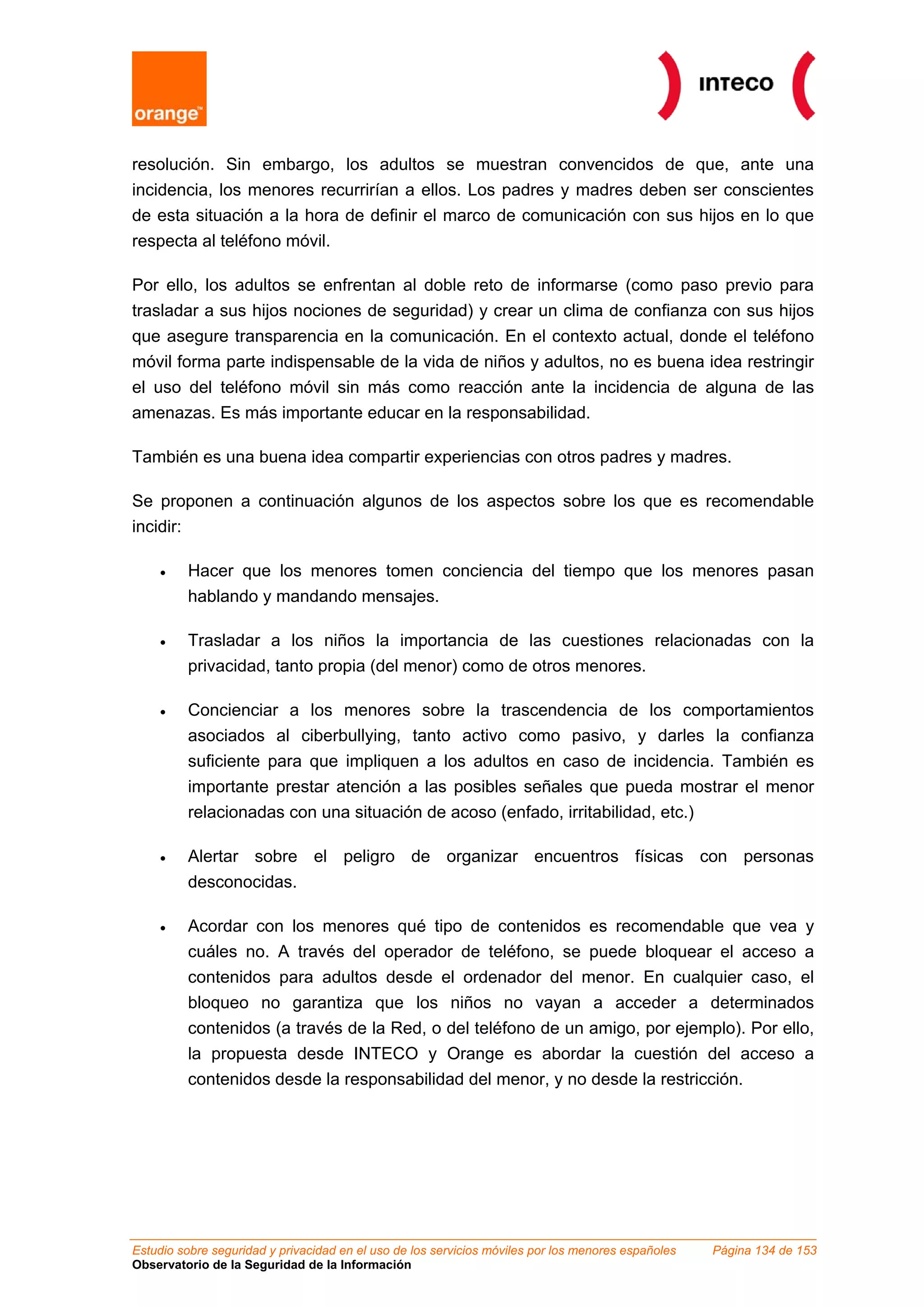 resolución. Sin embargo, los adultos se muestran convencidos de que, ante una
incidencia, los menores recurrirían a ellos. Los padres y madres deben ser conscientes
de esta situación a la hora de definir el marco de comunicación con sus hijos en lo que
respecta al teléfono móvil.
Por ello, los adultos se enfrentan al doble reto de informarse (como paso previo para
trasladar a sus hijos nociones de seguridad) y crear un clima de confianza con sus hijos
que asegure transparencia en la comunicación. En el contexto actual, donde el teléfono
móvil forma parte indispensable de la vida de niños y adultos, no es buena idea restringir
el uso del teléfono móvil sin más como reacción ante la incidencia de alguna de las
amenazas. Es más importante educar en la responsabilidad.
También es una buena idea compartir experiencias con otros padres y madres.
Se proponen a continuación algunos de los aspectos sobre los que es recomendable
incidir:
• Hacer que los menores tomen conciencia del tiempo que los menores pasan
hablando y mandando mensajes.
• Trasladar a los niños la importancia de las cuestiones relacionadas con la
privacidad, tanto propia (del menor) como de otros menores.
• Concienciar a los menores sobre la trascendencia de los comportamientos
asociados al ciberbullying, tanto activo como pasivo, y darles la confianza
suficiente para que impliquen a los adultos en caso de incidencia. También es
importante prestar atención a las posibles señales que pueda mostrar el menor
relacionadas con una situación de acoso (enfado, irritabilidad, etc.)
• Alertar sobre el peligro de organizar encuentros físicas con personas
desconocidas.
• Acordar con los menores qué tipo de contenidos es recomendable que vea y
cuáles no. A través del operador de teléfono, se puede bloquear el acceso a
contenidos para adultos desde el ordenador del menor. En cualquier caso, el
bloqueo no garantiza que los niños no vayan a acceder a determinados
contenidos (a través de la Red, o del teléfono de un amigo, por ejemplo). Por ello,
la propuesta desde INTECO y Orange es abordar la cuestión del acceso a
contenidos desde la responsabilidad del menor, y no desde la restricción.
Estudio sobre seguridad y privacidad en el uso de los servicios móviles por los menores españoles Página 134 de 153
Observatorio de la Seguridad de la Información
 