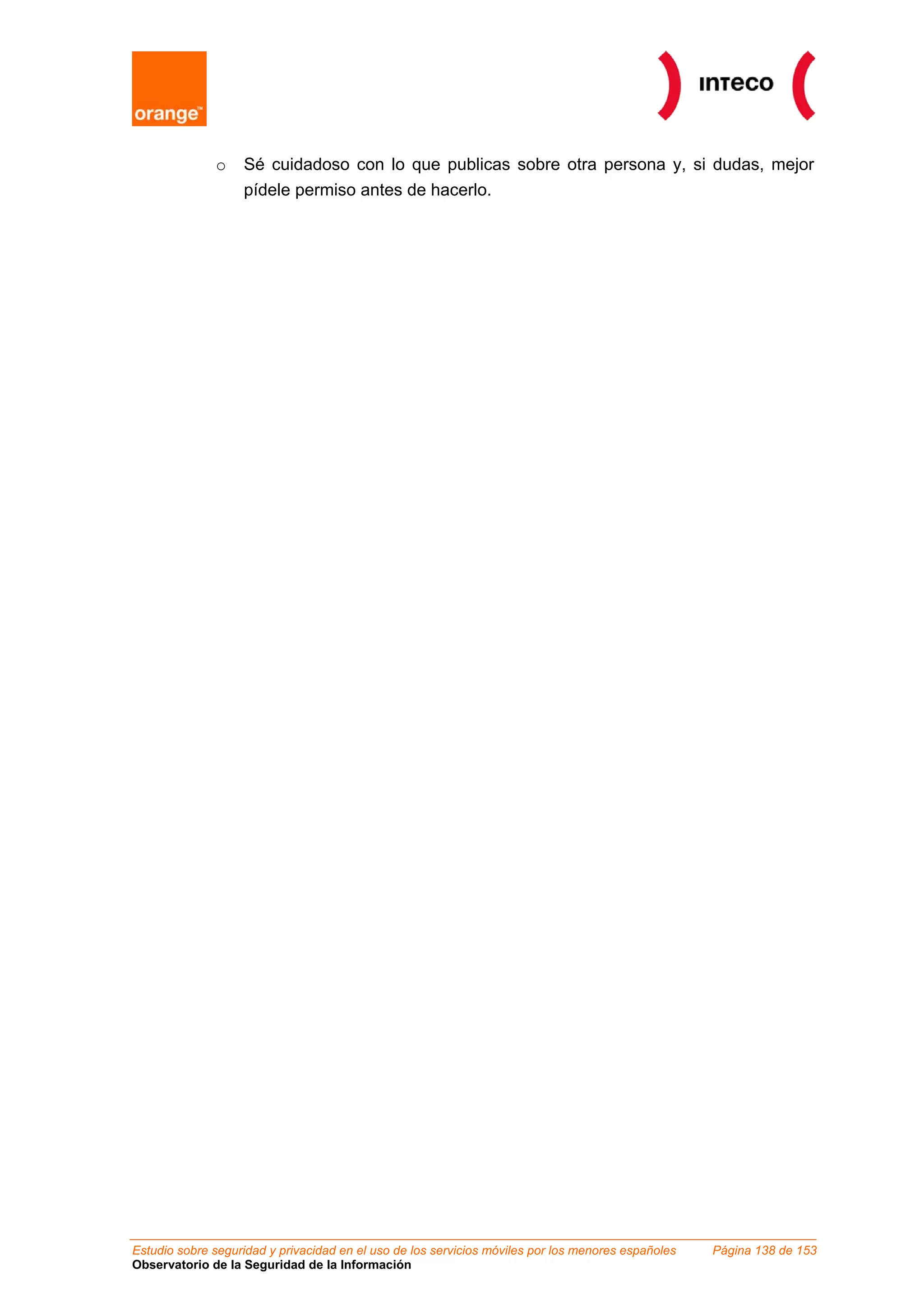 o Sé cuidadoso con lo que publicas sobre otra persona y, si dudas, mejor
pídele permiso antes de hacerlo.
Estudio sobre seguridad y privacidad en el uso de los servicios móviles por los menores españoles Página 138 de 153
Observatorio de la Seguridad de la Información
 