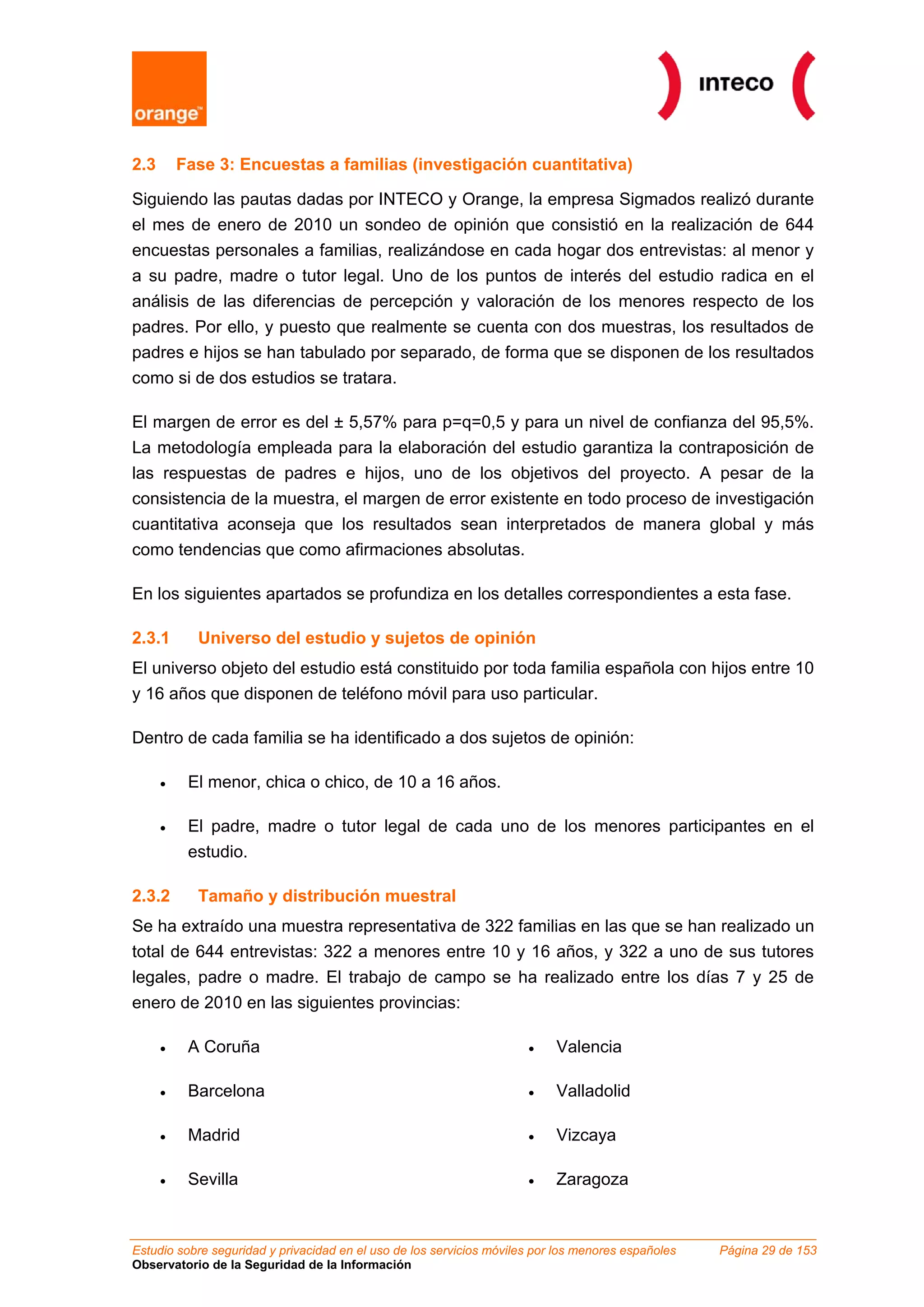 Estudio sobre seguridad y privacidad en el uso de los servicios móviles por los menores españoles Página 29 de 153
Observatorio de la Seguridad de la Información
2.3 Fase 3: Encuestas a familias (investigación cuantitativa)
Siguiendo las pautas dadas por INTECO y Orange, la empresa Sigmados realizó durante
el mes de enero de 2010 un sondeo de opinión que consistió en la realización de 644
encuestas personales a familias, realizándose en cada hogar dos entrevistas: al menor y
a su padre, madre o tutor legal. Uno de los puntos de interés del estudio radica en el
análisis de las diferencias de percepción y valoración de los menores respecto de los
padres. Por ello, y puesto que realmente se cuenta con dos muestras, los resultados de
padres e hijos se han tabulado por separado, de forma que se disponen de los resultados
como si de dos estudios se tratara.
El margen de error es del ± 5,57% para p=q=0,5 y para un nivel de confianza del 95,5%.
La metodología empleada para la elaboración del estudio garantiza la contraposición de
las respuestas de padres e hijos, uno de los objetivos del proyecto. A pesar de la
consistencia de la muestra, el margen de error existente en todo proceso de investigación
cuantitativa aconseja que los resultados sean interpretados de manera global y más
como tendencias que como afirmaciones absolutas.
En los siguientes apartados se profundiza en los detalles correspondientes a esta fase.
2.3.1 Universo del estudio y sujetos de opinión
El universo objeto del estudio está constituido por toda familia española con hijos entre 10
y 16 años que disponen de teléfono móvil para uso particular.
Dentro de cada familia se ha identificado a dos sujetos de opinión:
• El menor, chica o chico, de 10 a 16 años.
• El padre, madre o tutor legal de cada uno de los menores participantes en el
estudio.
2.3.2 Tamaño y distribución muestral
Se ha extraído una muestra representativa de 322 familias en las que se han realizado un
total de 644 entrevistas: 322 a menores entre 10 y 16 años, y 322 a uno de sus tutores
legales, padre o madre. El trabajo de campo se ha realizado entre los días 7 y 25 de
enero de 2010 en las siguientes provincias:
• A Coruña
• Barcelona
• Madrid
• Sevilla
• Valencia
• Valladolid
• Vizcaya
• Zaragoza
 