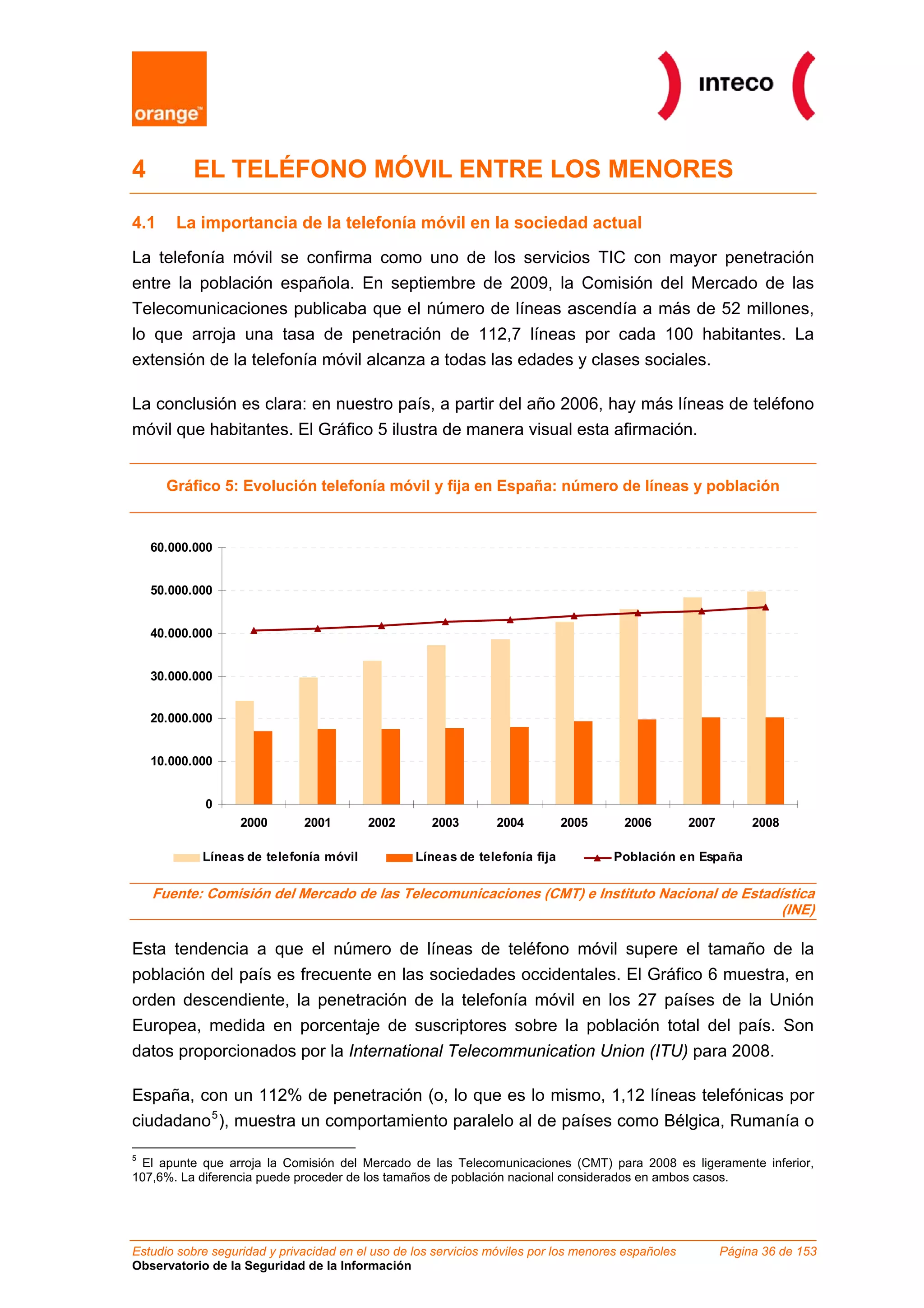 Estudio sobre seguridad y privacidad en el uso de los servicios móviles por los menores españoles Página 36 de 153
Observatorio de la Seguridad de la Información
4 EL TELÉFONO MÓVIL ENTRE LOS MENORES
4.1 La importancia de la telefonía móvil en la sociedad actual
La telefonía móvil se confirma como uno de los servicios TIC con mayor penetración
entre la población española. En septiembre de 2009, la Comisión del Mercado de las
Telecomunicaciones publicaba que el número de líneas ascendía a más de 52 millones,
lo que arroja una tasa de penetración de 112,7 líneas por cada 100 habitantes. La
extensión de la telefonía móvil alcanza a todas las edades y clases sociales.
La conclusión es clara: en nuestro país, a partir del año 2006, hay más líneas de teléfono
móvil que habitantes. El Gráfico 5 ilustra de manera visual esta afirmación.
Gráfico 5: Evolución telefonía móvil y fija en España: número de líneas y población
0
10.000.000
20.000.000
30.000.000
40.000.000
50.000.000
60.000.000
2000 2001 2002 2003 2004 2005 2006 2007 2008
Líneas de telefonía móvil Líneas de telefonía fija Población en España
Fuente: Comisión del Mercado de las Telecomunicaciones (CMT) e Instituto Nacional de Estadística
(INE)
Esta tendencia a que el número de líneas de teléfono móvil supere el tamaño de la
población del país es frecuente en las sociedades occidentales. El Gráfico 6 muestra, en
orden descendiente, la penetración de la telefonía móvil en los 27 países de la Unión
Europea, medida en porcentaje de suscriptores sobre la población total del país. Son
datos proporcionados por la International Telecommunication Union (ITU) para 2008.
España, con un 112% de penetración (o, lo que es lo mismo, 1,12 líneas telefónicas por
ciudadano5
), muestra un comportamiento paralelo al de países como Bélgica, Rumanía o
5
El apunte que arroja la Comisión del Mercado de las Telecomunicaciones (CMT) para 2008 es ligeramente inferior,
107,6%. La diferencia puede proceder de los tamaños de población nacional considerados en ambos casos.
 