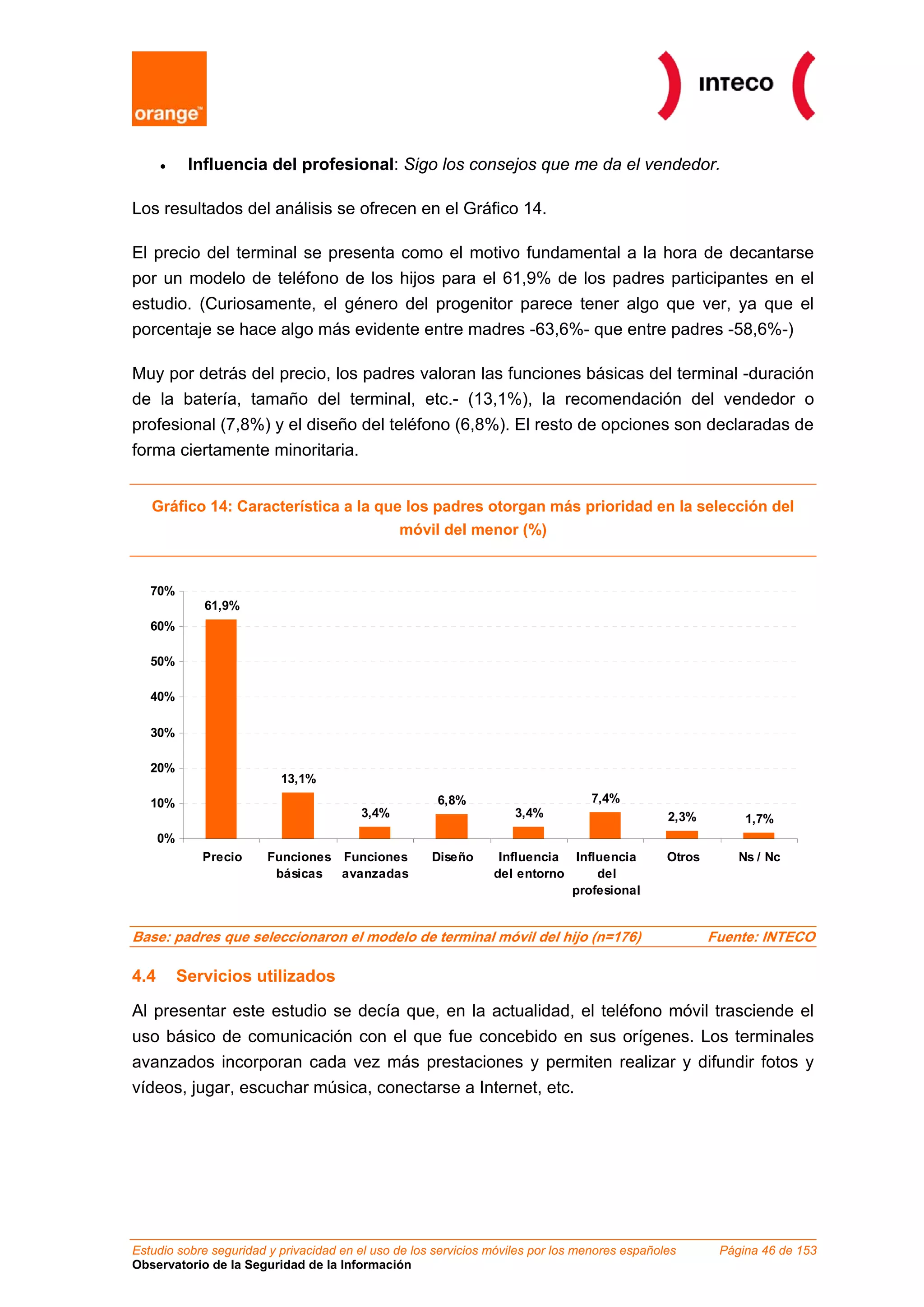 • Influencia del profesional: Sigo los consejos que me da el vendedor.
Los resultados del análisis se ofrecen en el Gráfico 14.
El precio del terminal se presenta como el motivo fundamental a la hora de decantarse
por un modelo de teléfono de los hijos para el 61,9% de los padres participantes en el
estudio. (Curiosamente, el género del progenitor parece tener algo que ver, ya que el
porcentaje se hace algo más evidente entre madres -63,6%- que entre padres -58,6%-)
Muy por detrás del precio, los padres valoran las funciones básicas del terminal -duración
de la batería, tamaño del terminal, etc.- (13,1%), la recomendación del vendedor o
profesional (7,8%) y el diseño del teléfono (6,8%). El resto de opciones son declaradas de
forma ciertamente minoritaria.
Gráfico 14: Característica a la que los padres otorgan más prioridad en la selección del
móvil del menor (%)
61,9%
13,1%
3,4%
6,8%
3,4%
7,4%
2,3% 1,7%
0%
10%
20%
30%
40%
50%
60%
70%
Precio Funciones
básicas
Funciones
avanzadas
Diseño Influencia
del entorno
Influencia
del
profesional
Otros Ns / Nc
Base: padres que seleccionaron el modelo de terminal móvil del hijo (n=176) Fuente: INTECO
4.4 Servicios utilizados
Al presentar este estudio se decía que, en la actualidad, el teléfono móvil trasciende el
uso básico de comunicación con el que fue concebido en sus orígenes. Los terminales
avanzados incorporan cada vez más prestaciones y permiten realizar y difundir fotos y
vídeos, jugar, escuchar música, conectarse a Internet, etc.
Estudio sobre seguridad y privacidad en el uso de los servicios móviles por los menores españoles Página 46 de 153
Observatorio de la Seguridad de la Información
 