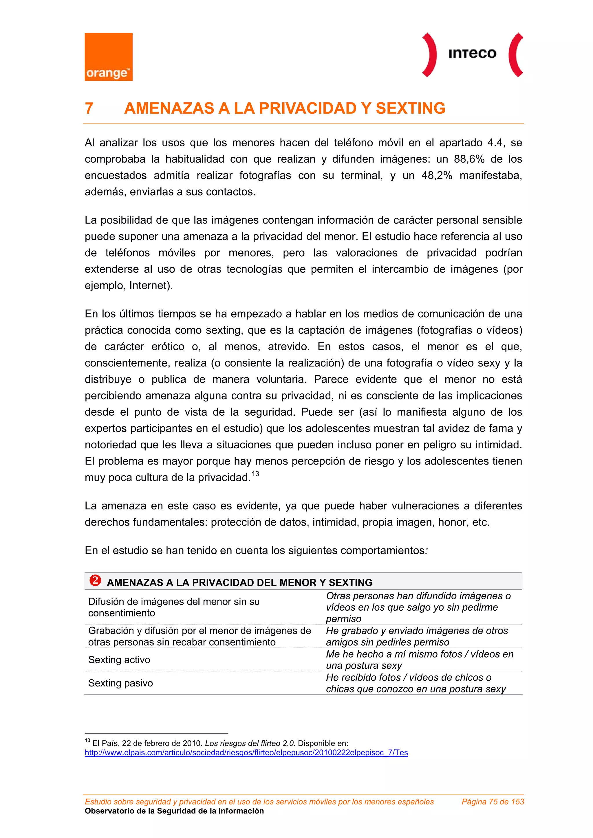 Estudio sobre seguridad y privacidad en el uso de los servicios móviles por los menores españoles Página 75 de 153
Observatorio de la Seguridad de la Información
7 AMENAZAS A LA PRIVACIDAD Y SEXTING
Al analizar los usos que los menores hacen del teléfono móvil en el apartado 4.4, se
comprobaba la habitualidad con que realizan y difunden imágenes: un 88,6% de los
encuestados admitía realizar fotografías con su terminal, y un 48,2% manifestaba,
además, enviarlas a sus contactos.
La posibilidad de que las imágenes contengan información de carácter personal sensible
puede suponer una amenaza a la privacidad del menor. El estudio hace referencia al uso
de teléfonos móviles por menores, pero las valoraciones de privacidad podrían
extenderse al uso de otras tecnologías que permiten el intercambio de imágenes (por
ejemplo, Internet).
En los últimos tiempos se ha empezado a hablar en los medios de comunicación de una
práctica conocida como sexting, que es la captación de imágenes (fotografías o vídeos)
de carácter erótico o, al menos, atrevido. En estos casos, el menor es el que,
conscientemente, realiza (o consiente la realización) de una fotografía o vídeo sexy y la
distribuye o publica de manera voluntaria. Parece evidente que el menor no está
percibiendo amenaza alguna contra su privacidad, ni es consciente de las implicaciones
desde el punto de vista de la seguridad. Puede ser (así lo manifiesta alguno de los
expertos participantes en el estudio) que los adolescentes muestran tal avidez de fama y
notoriedad que les lleva a situaciones que pueden incluso poner en peligro su intimidad.
El problema es mayor porque hay menos percepción de riesgo y los adolescentes tienen
muy poca cultura de la privacidad.13
La amenaza en este caso es evidente, ya que puede haber vulneraciones a diferentes
derechos fundamentales: protección de datos, intimidad, propia imagen, honor, etc.
En el estudio se han tenido en cuenta los siguientes comportamientos:
AMENAZAS A LA PRIVACIDAD DEL MENOR Y SEXTING
Difusión de imágenes del menor sin su
consentimiento
Otras personas han difundido imágenes o
vídeos en los que salgo yo sin pedirme
permiso
Grabación y difusión por el menor de imágenes de
otras personas sin recabar consentimiento
He grabado y enviado imágenes de otros
amigos sin pedirles permiso
Sexting activo
Me he hecho a mí mismo fotos / vídeos en
una postura sexy
Sexting pasivo
He recibido fotos / vídeos de chicos o
chicas que conozco en una postura sexy
13
El País, 22 de febrero de 2010. Los riesgos del flirteo 2.0. Disponible en:
http://www.elpais.com/articulo/sociedad/riesgos/flirteo/elpepusoc/20100222elpepisoc_7/Tes
 