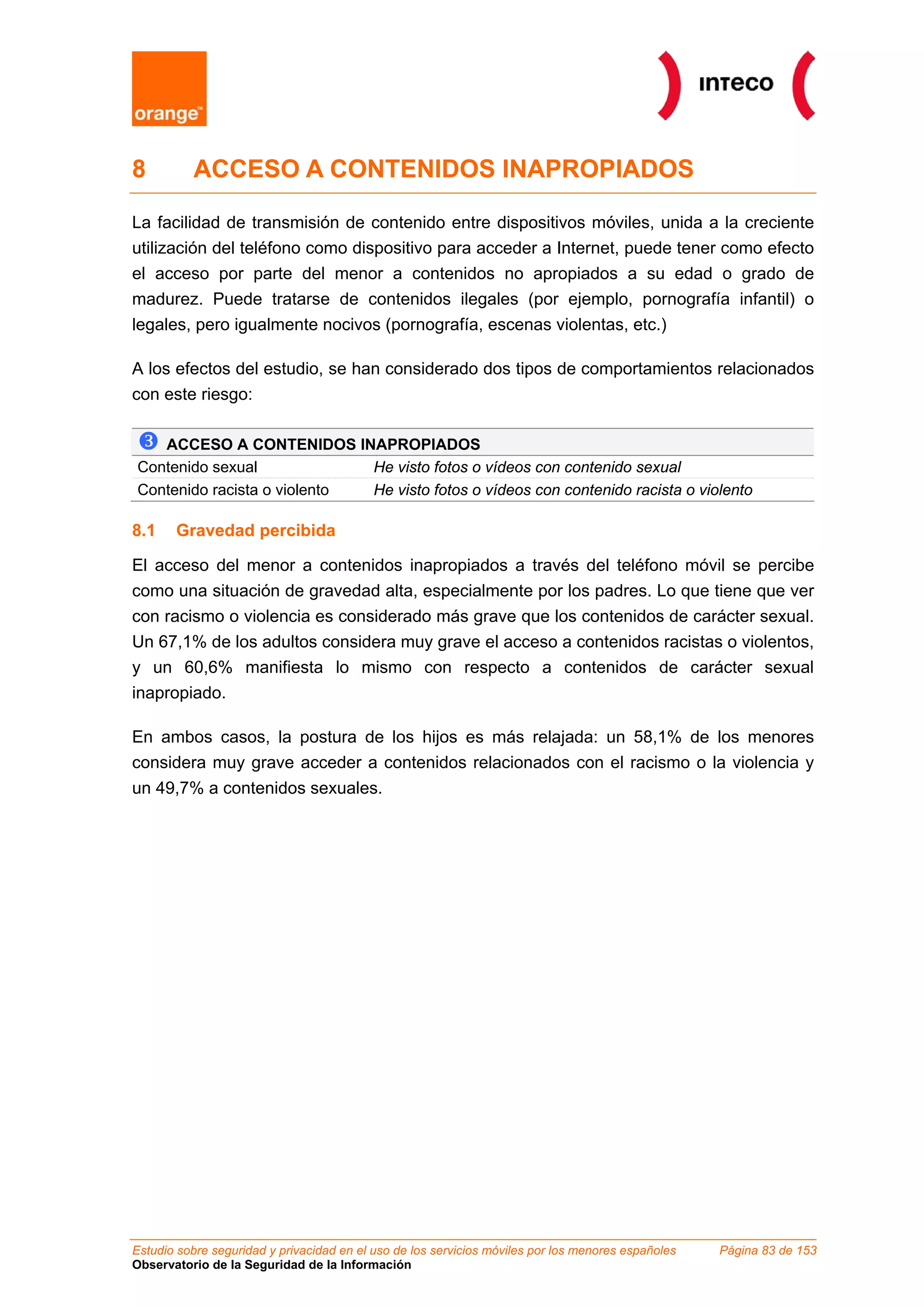 8 ACCESO A CONTENIDOS INAPROPIADOS
La facilidad de transmisión de contenido entre dispositivos móviles, unida a la creciente
utilización del teléfono como dispositivo para acceder a Internet, puede tener como efecto
el acceso por parte del menor a contenidos no apropiados a su edad o grado de
madurez. Puede tratarse de contenidos ilegales (por ejemplo, pornografía infantil) o
legales, pero igualmente nocivos (pornografía, escenas violentas, etc.)
A los efectos del estudio, se han considerado dos tipos de comportamientos relacionados
con este riesgo:
ACCESO A CONTENIDOS INAPROPIADOS
Contenido sexual He visto fotos o vídeos con contenido sexual
Contenido racista o violento He visto fotos o vídeos con contenido racista o violento
8.1 Gravedad percibida
El acceso del menor a contenidos inapropiados a través del teléfono móvil se percibe
como una situación de gravedad alta, especialmente por los padres. Lo que tiene que ver
con racismo o violencia es considerado más grave que los contenidos de carácter sexual.
Un 67,1% de los adultos considera muy grave el acceso a contenidos racistas o violentos,
y un 60,6% manifiesta lo mismo con respecto a contenidos de carácter sexual
inapropiado.
En ambos casos, la postura de los hijos es más relajada: un 58,1% de los menores
considera muy grave acceder a contenidos relacionados con el racismo o la violencia y
un 49,7% a contenidos sexuales.
Estudio sobre seguridad y privacidad en el uso de los servicios móviles por los menores españoles Página 83 de 153
Observatorio de la Seguridad de la Información
 