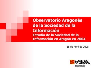 Observatorio Aragonés de la Sociedad de la Información  Estudio de la Sociedad de la Información en Aragón en 2004 15 de Abril de 2005 