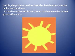 Um dia, chegaram as ovelhas amarelas, instalaram-se e foram
muito bem recebidas.
As ovelhas azuis descobriram que as ovelhas amarelas tinham
gostos diferentes .

3

 