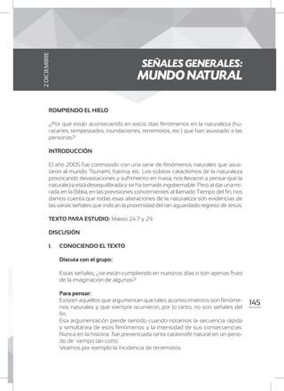 145
ROMPIENDO EL HIELO
¿Por qué están aconteciendo en estos días fenómenos en la naturaleza (hu-
racanes, tempestades, inundaciones, terremotos, etc.) que han asustado a las
personas?
INTRODUCCIÓN
El año 2005 fue conmovido con una serie de fenómenos naturales que asus-
taron al mundo. Tsunami, Katrina, etc. Los súbitos cataclismos de la naturaleza
provocando devastaciones y sufrimiento en masa, nos llevaron a pensar que la
naturaleza está desequilibrada y se ha tornado ingobernable. Pero al dar una mi-
rada en la Biblia, en las previsiones concernientes al llamado Tiempo del fin, nos
damos cuenta que todas esas alteraciones de la naturaleza son evidencias de
las varias señales que indican la proximidad del tan aguardado regreso de Jesús.
TEXTO PARA ESTUDIO: Mateo 24:7 y 29.
DISCUSIÓN
I.	 CONOCIENDO EL TEXTO
	 Discuta con el grupo:
	 Estas señales, ¿se están cumpliendo en nuestros días o son apenas fruto
de la imaginación de algunos?
	 Para pensar:
	 Existen aquellos que argumentan que tales acontecimientos son fenóme-
nos naturales y que siempre ocurrieron, por lo tanto, no son señales del
fin.
	 Esa argumentación pierde sentido cuando notamos la secuencia rápida
y simultánea de esos fenómenos y la intensidad de sus consecuencias.
Nunca en la historia fue presenciada tanta catástrofe natural en un perio-
do de tiempo tan corto.
	 Veamos por ejemplo la incidencia de terremotos:
SEÑALES GENERALES:
MUNDO NATURAL
2DICIEMBRE
 