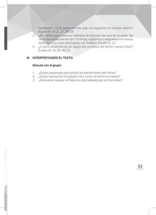 33
haciendo? ¿Qué pasó con los que no siguieron el consejo divino?
Éxodo 16: 19-21, 27, 28-29.
3.	 ¿Es válido para nuestros tiempos el principio de que en el sexto día
se recibe doble bendición? Si es así, sustenta tu respuesta con textos
bíblicos o con citas del Espíritu de Profecía. Éxodo 16: 22
4.	 ¿Cuál es la bendición de seguir los consejos del Señor nuestro Dios?
Éxodo 16: 24-26, 30, 31.
III. 	 INTERPRETANDO EL TEXTO
	 Discuta con el grupo:
1.	 ¿Estás preparado para recibir las bendiciones del Señor?
2.	 ¿Estás reposando el sábado tal y como el Señor lo manda?
3.	 ¿Desearías reposar el Séptimo día (sábado) por la Eternidad?
 