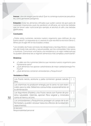 52
Inocua: Libre de riesgos para la salud. Que no contenga sustancias perjudicia-
les, como gérmenes patógenos.
Evitación: Evitar los alimentos refinados que suelen carecer de gran parte de
nutrientes importantes, pues los perdieron al refinarse, así como las bebidas
que no tienen valor nutricional (por ejemplo, el alcohol, el café y las bebidas
gasificadas).
Conclusión:
¿Todos estos nutrientes necesita nuestro organismo para disfrutar de una
buena salud? La respuesta es sí, veamos lo que escribió la escritora Elena G.
White por el siglo XIX en los Estados Unidos:
“Los cereales, las frutas carnosas, las oleaginosas y las legumbres [...] prepara-
dos del modo más sencillo y natural posible, son los comestibles más sanos
y nutritivos. Comunican una fuerza, una resistencia y un vigor intelectual que
no pueden obtenerse de un régimen alimenticio más complejo y estimulante”.
Dinámica:
	 ¿Cuáles son los nutrientes básicos que necesita nuestro organismo para
mantenerse sano?
	 ¿Qué alimentos nos aportan carbohidratos de mejor calidad (energía Pre-
mium)?
	 ¿Qué alimentos contienen antioxidantes y fitoquímicos?
Verdadero o Falso
	
	
	
Mi decisión
Responsabilidad personal
Los frutos secos, aceituna y palta contienen grasas saluda-
bles.
( )
Las vitaminas no producen energía, por lo tanto no son esen-
ciales para la vida. Debemos consumirlas ocasionalmente en
la alimentación.	
( )
Las legumbres (frijoles) y los frutos secos son fuente de pro-
teína saludable. Además, aportan fibra vegetal y minerales
como el hierro y el zinc.
( )
Los antioxidantes y fitoquímicos protegen al cuerpo de la en-
fermedad y pueden retrasar hasta los efectos de la edad (en-
vejecimiento).
( )
 