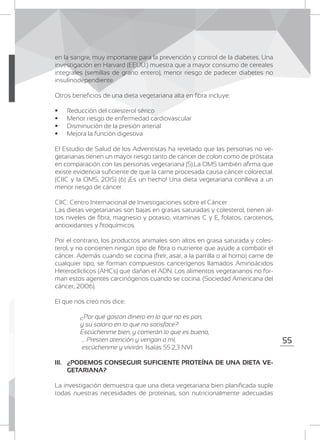 55
en la sangre, muy importante para la prevención y control de la diabetes. Una
investigación en Harvard (EEUU.) muestra que a mayor consumo de cereales
integrales (semillas de grano entero), menor riesgo de padecer diabetes no
insulinodependiente.
Otros beneficios de una dieta vegetariana alta en fibra incluye:
	 Reducción del colesterol sérico
	 Menor riesgo de enfermedad cardiovascular
	 Disminución de la presión arterial
	 Mejora la función digestiva
El Estudio de Salud de los Adventistas ha revelado que las personas no ve-
getarianas tienen un mayor riesgo tanto de cáncer de colon como de próstata
en comparación con las personas vegetariana (5).La OMS también afirma que
existe evidencia suficiente de que la carne procesada causa cáncer colorectal.
(CIIC y la OMS, 2015) (6) ¡Es un hecho! Una dieta vegetariana conlleva a un
menor riesgo de cáncer.
CIIC: Centro Internacional de Investigaciones sobre el Cáncer
Las dietas vegetarianas son bajas en grasas saturadas y colesterol, tienen al-
tos niveles de fibra, magnesio y potasio, vitaminas C y E, folatos, carotenos,
antioxidantes y fitoquímicos.
Por el contrario, los productos animales son altos en grasa saturada y coles-
terol, y no contienen ningún tipo de fibra o nutriente que ayude a combatir el
cáncer. Además cuando se cocina (freír, asar, a la parrilla o al horno) carne de
cualquier tipo, se forman compuestos cancerígenos llamados Aminoácidos
Heteroclíclicos (AHCs) que dañan el ADN. Los alimentos vegetarianos no for-
man estos agentes carcinógenos cuando se cocina. (Sociedad Americana del
cáncer, 2006).
El que nos creó nos dice:
	 ¿Por qué gastan dinero en lo que no es pan,
	 y su salario en lo que no satisface?
	 Escúchenme bien, y comerán lo que es bueno,
	 … Presten atención y vengan a mí,
	 escúchenme y vivirán. Isaías 55:2,3 NVI
III. 	 ¿PODEMOS CONSEGUIR SUFICIENTE PROTEÍNA DE UNA DIETA VE-
GETARIANA?
La investigación demuestra que una dieta vegetariana bien planificada suple
todas nuestras necesidades de proteínas, son nutricionalmente adecuadas
 
