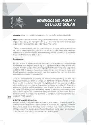 68
Objetivo: Crear conciencia de la prevención y el estilo de vida saludable.
Meta: Reducir los factores de riesgo de enfermedades asociadas a la poca
ingesta de agua y la no exposición a la luz solar así como el exceso de
exposición. Factores Protectores: El Agua, y luz solar.
“Existe una establecida relación entre la ingesta de agua y el mantenimiento
de las funciones cognitivas y físicas normales, el agua es además un elemento
esencial en el mantenimiento de la termorregulación”. Autoridad Europea de
Seguridad Alimentaria (EFSA) 2011.
Introducción
El agua es la sustancia más importante que contiene nuestro cuerpo. Más de
la mitad de nuestro peso total es agua. El agua es el mayor componente de la
sangre. Nuestro cuerpo necesita el agua para enfriarse y limpiarse. La pérdida
del 20 al 22% de agua en nuestro cuerpo podría ser muy peligrosa, hasta fatal.
Perdemos agua cuando respiramos, cuando transpiramos, y en los desechos
del cuerpo como el sudor, la orina, etc.
Aplicada externamente, es uno de los medios más sencillos y eficaces para
regularizar la circulación de la sangre. Un baño frío o siquiera fresco es exce-
lente tónico. Los baños calientes y templados abren los poros, y ayudan a
eliminar las impurezas, calman los nervios y regulan la circulación. El agua es
el mejor líquido de que dispongamos para limpiar los tejidos. Se pueden acu-
mular en nuestro organismo desechos tóxicos que causan cansancio y hacen
que nuestro organismo se esfuerce más para realizar sus funciones. El agua
también enfría el cuerpo para mantener la temperatura constantemente a 37
grados C (98.6 grados F).
I. IMPORTANCIA DEL AGUA
El agua es esencial para la hidratación de nuestro cuerpo. Es el hidratante por
antonomasia, el más sano y natural. El ser humano adulto, según su condición
física, sexo, edad, estilo de vida y clima en el que viva, tiene en promedio un
65% de agua en su cuerpo. Las células más activas, como las de los músculos
y las vísceras, tienen la concentración más alta de agua.
BENEFICIOS DEL AGUAY
DE LA LUZ SOLAR
20MAYO
 