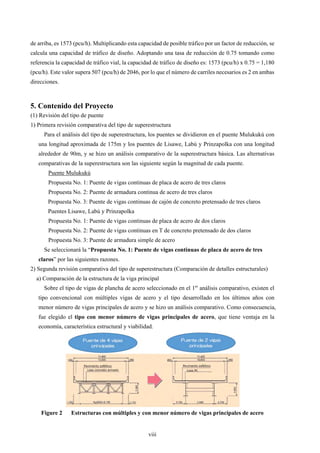 viii
de arriba, es 1573 (pcu/h). Multiplicando esta capacidad de posible tráfico por un factor de reducción, se
calcula una capacidad de tráfico de diseño. Adoptando una tasa de reducción de 0.75 tomando como
referencia la capacidad de tráfico vial, la capacidad de tráfico de diseño es: 1573 (pcu/h) x 0.75 = 1,180
(pcu/h). Este valor supera 507 (pcu/h) de 2046, por lo que el número de carriles necesarios es 2 en ambas
direcciones.
5. Contenido del Proyecto
(1) Revisión del tipo de puente
1) Primera revisión comparativa del tipo de superestructura
Para el análisis del tipo de superestructura, los puentes se dividieron en el puente Mulukukú con
una longitud aproximada de 175m y los puentes de Lisawe, Labú y Prinzapolka con una longitud
alrededor de 90m, y se hizo un análisis comparativo de la superestructura básica. Las alternativas
comparativas de la superestructura son las siguiente según la magnitud de cada puente.
Puente Mulukukú
Propuesta No. 1: Puente de vigas continuas de placa de acero de tres claros
Propuesta No. 2: Puente de armadura continua de acero de tres claros
Propuesta No. 3: Puente de vigas continuas de cajón de concreto pretensado de tres claros
Puentes Lisawe, Labú y Prinzapolka
Propuesta No. 1: Puente de vigas continuas de placa de acero de dos claros
Propuesta No. 2: Puente de vigas continuas en T de concreto pretensado de dos claros
Propuesta No. 3: Puente de armadura simple de acero
Se seleccionará la “Propuesta No. 1: Puente de vigas continuas de placa de acero de tres
claros” por las siguientes razones.
2) Segunda revisión comparativa del tipo de superestructura (Comparación de detalles estructurales)
a) Comparación de la estructura de la viga principal
Sobre el tipo de vigas de plancha de acero seleccionado en el 1er
análisis comparativo, existen el
tipo convencional con múltiples vigas de acero y el tipo desarrollado en los últimos años con
menor número de vigas principales de acero y se hizo un análisis comparativo. Como consecuencia,
fue elegido el tipo con menor número de vigas principales de acero, que tiene ventaja en la
economía, característica estructural y viabilidad.
Figure 2
 Estructuras con múltiples y con menor número de vigas principales de acero
 