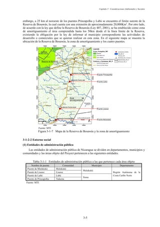 Capítulo 3 Consideraciones Ambientales y Sociales
3-5
embargo, a 25 km al noroeste de los puentes Prinzapolka y Labú se encuentra el límite sureste de la
Reserva de Bosawás, la cual cuenta con una extensión de aproximadamente 20,000Km2
. Por otro lado,
de acuerdo con la ley que define la Reserva de Bosawás (Ley 407, 2001), se ha establecido como zona
de amortiguamiento el área comprendida hasta los 50km desde el la línea límite de la Reserva,
existiendo la obligación por la ley de informar al municipio correspondiente las actividades de
desarrollo o comerciales que se quieran realizar en esta zona. En el siguiente mapa se muestra la
ubicación de la Reserva de Bosawás, la zona de amortiguamiento y los cuatro puentes.
Fuente: MTI
Figura 3-1-7 Mapa de la Reserva de Bosawás y la zona de amortiguamiento
Entorno social
Entidades de administración pública
Las entidades de administración pública de Nicaragua se dividen en departamentos, municipios y
comunidades y las áreas objeto del Proyect pertenecen a las siguientes entidades.
Tabla 3-1-1 Entidades de administración pública a las que pertenece cada área objeto
Nombre de puente Comunidad Municipio Departamento
Puente de Mulukukú Mulukukú
Mulukukú
Región Autónoma de la
Costa Caribe Norte
Puente de Lisawe Lisawe
Puente de Labú Labú
Siuna
Puente de Prinzapolka Tadazna
Fuente: MTI
 