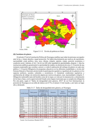 Capítulo 3 Consideraciones Ambientales y Sociales
3-9
Fuente: INDE
Figura 3-1-11 Niveles de pobreza en Siuna
Cuestiones de género
El artículo 27 de la Constitución Política de Nicaragua establece que todas las personas son iguales
ante la ley, y tienen derecho a igual protección. No habrá discriminación por motivos de nacimiento,
nacionalidad, credo político, raza, sexo, idioma, religión, opinión, origen, posición económica o
condición social. Además, el Art. 5 de la Ley 648 sobre igualdad de oportunidades, dispone: 1. Que las
instituciones públicas garantizarán la oportunidad de empleo sin distinción de sexo; 2. Creación de una
instancia responsable que coordine, asesore y evalúe la aplicación del enfoque de género en cada ente
público; 3. Creación Obligatoria de programas educativos en las diferentes modalidades y niveles del
Sistema Educativo Nacional, promoviendo la participación equitativa e igualitaria de los géneros en los
aspectos políticos, sociales, culturales y económicos; 4. Garantizar condiciones equitativas y
satisfactorias de trabajo sin restricción alguna por motivos de género, raza, nacionalidad o religión; 5.
Obligación inalienable tanto del hombre como de la mujer, en velar por la manutención y alimentación
de los hijos e hijas, con la supervisión del Estado como órgano rector para que se cumpla esta obligación.
Por otra parte, según el “Índice de desigualdad entre géneros, 2015” de un Foro Internacional, la
posición de Nicaragua en esa tabla de índices era 0.776, el número 12 del mundo, y por tanto un lugar
alto y destacado.
Tabla 3-1-7 Índice de desigualdad entre géneros, en Nicaragua
Fuente: Foro Económico Mundial (2015)
 