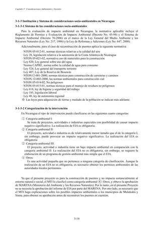 Capítulo 3 Consideraciones Ambientales y Sociales
3-14
Institución y Sistema de consideraciones socio-ambientales en Nicaragua
Sistema de las consideraciones socio-ambientales
Para la evaluación de impacto ambiental en Nicaragua, la normativa aplicable incluye el
Reglamento de Permiso y Evaluación de Impacto Ambiental (Decreto No. 45-94) y el Sistema de
Impacto Ambiental (Decreto 76-2006) en el marco de la Ley General del Medio Ambiente y los
Recursos Naturales (Ley No. 217, 1996) y la Ley de Reformas y Adiciones (Ley No. 647, 2008).
Adicionalmente, para el caso de reconstrucción de puentes aplica la siguiente normativa:
· NTON 05-012-01, normas técnicas relativas a la calidad del aire
· Ley 28, legislación relativa a la autonomía de la Costa Atlántica de Nicaragua
· NTON 05-021-02, normativa uso de materiales para la construcción
· Ley 620, Ley general sobre uso del agua
· Norma CAPRE, norma sobre la calidad de agua para consumo
· Ley 524, Ley general del transporte terrestre
· Ley 407, Ley de la Reserva de Bosawás
· NTON12-001-2000, normas técnicas para construcción de carreteras y caminos
· NTON 12-002-2000, las normas ambientales para construcción vial
· NTON 05-014-02, No peligrosos
· NTON 05-015-01, normas técnicas para el manejo de residuos no peligrosos
· Ley 618, ley de higiene y seguridad del trabajo
· Ley 185, legislación laboral
· Ley 40, ley de autonomía regional
ͤ Las leyes para adquisición de tierras y traslado de la población se indican más adelante.
Categorización de la intervención
En Nicaragua el tipo de intervención puede clasificarse en las siguientes cuatro categorías:
ձ Categoría ambiental I:
Se trata de proyectos, actividades o industrias especiales con posibilidad de causar impacto
negativo significativo. La realización de EIA es obligatoria.
ղ Categoría ambiental II:
El proyecto, actividad o industria es de relativamente menor tamaño que el de la categoría I,
sin embargo, puede provocar un impacto negativo significativo. La realización del EIA es
obligatoria
ճ Categoría ambiental III:
El proyecto, actividad o industria tiene un bajo impacto ambiental en comparación con la
categoría ambiental II. La realización del EIA no es obligatoria, sin embargo, se requiere la
elaboración de un programa de gestión ambiental más simple que el EIA.
մ Otros:
Es una actividad pequeña que no pertenece a ninguna categoría de clasificación. Aunque la
realización de un EIA no es obligatoria, es necesario obtener los permisos ambientales de las
autoridades locales pertinentes.
Ya que el presente proyecto es para la construcción de puentes y no impacta sustancialmente al
entorno natural o social, el MTI lo clasificó como categoría ambiental ᬈ: Otros, y obtuvo la aprobación
de MARENA (Ministerio del Ambiente y los Recursos Naturales). Por lo tanto, en el presente Proyecto
no se necesita la aprobación del informe de EIA por parte del MARENA. Por otro lado, es necesario que
el MTI haga explicaciones sobre los posibles impactos ambientales a los municipios de Mulukukú y
Siuna, para obtener su aprobación antes de reconstruir los puentes en cuestión.
 