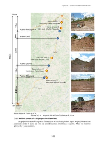 Capítulo 3 Consideraciones Ambientales y Sociales
3-19
Fuente: Equipo de Estudio de JICA
Figura 3-1-14 Mapa de ubicación de los bancos de tierra
Análisis comparativo de propuestas alternativas
Las propuestas alternativas para la construcción de los cuatro puentes objeto del proyecto han sido
evaluadas desde el punto de vista de consideraciones amiéntales y sociales. Abajo se muestran
propuestas y su evaluación.
Banco de tierra ձ
11km desde el Puente Prinzapolka

Banco de tierra ճ
11 km desde el Puente Lisawe

Puente Prinzapolka
Puente Labú
Puente Lisawe
Puente Mulukukú
8km
33km
13km
Banco de tierra մ
4 km desde el Puente Lisawe

Banco de tierra յ
4 km desde el Puente Mulukukú
Siuna
Rio Blanco
119km
≗≛⊎⊐
17km
ka
Banco de tierra ղ
4 km desde el Puente Prinzapolka

Banco de tierra ձ
Actualmente en uso para las obras
Banco de tierra ղ
Actualmente en desuso

Banco de tierra ճ
Actualmente en desuso

Banco de tierra յ
Actualmente en desuso

Banco de tierra յ
Actualmente en desuso

 
