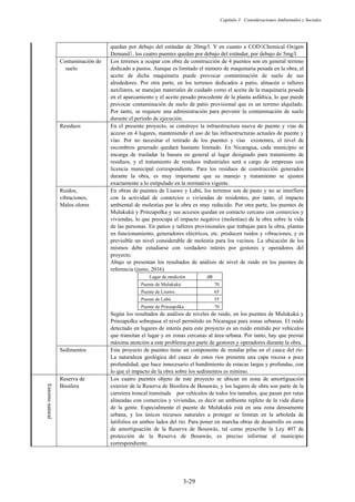 Capítulo 3 Consideraciones Ambientales y Sociales
3-29
quedan por debajo del estándar de 20mg/l. Y en cuanto a COD䠄Chemical Oxigen
Demand䠅, los cuatro puentes quedan por debajo del estándar, por debajo de 5mg/l.
Contaminación de
suelo
Los terrenos a ocupar con obra de construcción de 4 puentes son en general terreno
dedicado a pastos. Aunque es limitado el número de maquinaria pesada en la obra, el
aceite de dicha maquinaria puede provocar contaminación de suelo de sus
alrededores. Por otra parte, en los terrenos dedicados a patio, almacén o talleres
auxiliares, se manejan materiales de cuidado como el aceite de la maquinaria pesada
en el aparcamiento y el aceite pesado procedente de la planta asfáltica, lo que puede
provocar contaminación de suelo de patio provisional que es un terreno alquilado.
Por tanto, se requiere una administración para prevenir la contaminación de suelo
durante el periodo de ejecución.
Residuos En el presente proyecto, se construye la infraestructura nueva de puente y vías de
acceso en 4 lugares, manteniendo el uso de las infraestructuras actuales de puente y
vías. Por no necesitar el retirado de los puentes y vías existentes, el nivel de
escombros generado quedará bastante limitado. En Nicaragua, cada municipio se
encarga de trasladar la basura en general al lugar designado para tratamiento de
residuos, y el tratamiento de residuos industriales será a cargo de empresas con
licencia municipal correspondiente. Para los residuos de construcción generados
durante la obra, es muy importante que su manejo y tratamiento se ajusten
exactamente a lo estipulado en la normativa vigente.
Ruidos,
vibraciones,
Malos olores
En obras de puentes de Lisawe y Labú, los terrenos son de pasto y no se interfiere
con la actividad de comercios o viviendas de residentes, por tanto, el impacto
ambiental de molestias por la obra es muy reducido. Por otra parte, los puentes de
Mulukukú y Prinzapolka y sus accesos quedan en contacto cercano con comercios y
viviendas, lo que preocupa el impacto negativo (molestias) de la obra sobre la vida
de las personas. En patios y talleres provisionales que trabajan para la obra, plantas
en funcionamiento, generadores eléctricos, etc. producen ruidos y vibraciones, y es
previsible un nivel considerable de molestia para los vecinos. La ubicación de los
mismos debe estudiarse con verdadero interés por gestores y operadores del
proyecto.
Abajo se presentan los resultados de análisis de nivel de ruido en los puentes de
referencia (junio, 2016)
Lugar de medición dB
Puente de Mulukukú 70
Puente de Lisawe 65
Puente de Labú 55
Puente de Prinzapolka 70
Según los resultados de análisis de niveles de ruido, en los puentes de Mulukukú y
Prinzapolka sobrepasa el nivel permitido en Nicaragua para zonas urbanas. El ruido
detectado en lugares de interés para este proyecto es un ruido emitido por vehículos
que transitan el lugar y en zonas cercanas al área urbana. Por tanto, hay que prestar
máxima atención a este problema por parte de gestores y operadores durante la obra.
Sedimentos Este proyecto de puentes tiene un componente de instalar pilas en el cauce del río.
La naturaleza geológica del cauce de estos ríos presenta una capa rocosa a poca
profundidad, que hace innecesario el hundimiento de estacas largas y profundas, con
lo que el impacto de la obra sobre los sedimentos es mínimo.
Entorno
natural
Reserva de
Biosfera
Los cuatro puentes objeto de este proyecto se ubican en zona de amortiguación
exterior de la Reserva de Biosfera de Bosawás, y los lugares de obra son parte de la
carretera troncal transitada por vehículos de todos los tamaños, que pasan por rutas
alineadas con comercios y viviendas, es decir un ambiente repleto de la vida diaria
de la gente. Especialmente el puente de Mulukukú está en una zona densamente
urbana, y los únicos recursos naturales a proteger se limitan en la arboleda de
latifolios en ambos lados del río. Para poner en marcha obras de desarrollo en zona
de amortiguación de la Reserva de Bosawás, tal como prescribe la Ley 407 de
protección de la Reserva de Bosawás, es preciso informar al municipio
correspondiente.
 