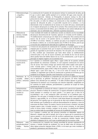 Capítulo 3 Consideraciones Ambientales y Sociales
3-31
Hidrometeorología
, orografía y
geología
La construcción de 4 puentes de este proyecto incluye la construcción de pilas, por
lo que se prevé algún cambio puntual en la corriente del agua como reacción a
obstáculo imprevisto. Además, en Prinzapolka el proyecto incluye la obra de
protección de orillas, que conllevará la seguridad del ambiente fluvial a la población.
Por otra parte, en todos los trabajos de construcción se han estudiado a fondo las
opciones de ubicación de pilas y la previsible reacción de la corriente y se ha
determinado evitar la instalación de las mismas en el centro del cauce, minimizando
así el impacto del proyecto en el flujo de la corriente. Para construcción de viales de
acceso, se necesitará tierra de relleno, que se obtendrá en una cantera indicado por el
municipio, una vez informado éste y obtenido su permiso (necesario).
Entorno
social
Obtención de
terrenos, traslado
de residentes
Como resultado del estudio de condiciones sociales en relación con las necesidades
del proyecto deconstrucción de 4 puentes, aparecen 12 vivienda con 66 residente, y
18 establecimiento comercial que son objeto de la reubicación. Para construcción de
nuevas vías de acceso a los puentes nuevos, se confirma la necesidad total de
143.000 m2
de terreno. Además, se confirma que para el uso temporal como patios
de almacén y talleres, etc. se necesita alquilar unos 34.200 m2
de terreno, para lo que
se necesita una compensación adecuada por el gobierno de Nicaragua.
Economía local,
empleo y medios
de vida, etc.
A través de este proyecto de construcción de 4 puentes, se puede esperar un buen
empujón para la economía local, por la mejora de infraestructura de distribución y
garantía de seguridad en prevención de desastres. Por otra parte, una vez terminada
la obra, resultará que comerciantes que hasta ahora tenían su establecimiento
comercial junto a las vías de acceso existentes, por traslado de las vías de acceso
ahora quedan fuera del ámbito directo de esa vía de comunicación, y por lo que se
preocupa un impacto negativo en la economía local.
Uso de terrenos y
recursos de la
región
Los 4 puentes se construirán aguas abajo o aguas arriba de los puentes actuales
aprovechando las estructuras existentes, lo cual requerirá construcción de nuevas
vías de acceso. Esto traerá consigo que terrenos hasta ahora usados como pasto o
como vivienda pasen a formar parte de una estructura vial. En vista de que
consuetudinariamente, aguas arriba o abajo de los puentes, la gente acude al río para
obtener agua o para lavar ropa, etc., y ven al río como un recurso de su vida
cotidiana, es importante que la obra de construcción se gestione de tal forma que los
residentes no la lleguen a percibir como limitación a su acceso al agua.
Patrimonio de la
sociedad, debate
político, estructura
social
En el municipio de Mulukukú se comprueba que una parte de la población alineada
con la oposición, al gobierno. Preocupa que este proyecto, de forma indirecta
pudiera verse afectado por ese ambiente. Y no debe olvidarse durante su gestión la
importancia de mantener con el municipio una relación impecable, cumpliendo con
los controles de medio ambiente, procedimientos y permisos de acopio de tierra,
tratamiento de residuos, etc.
Infraestructuras
sociales y servicios
sociales ya
existentes
Se ha comprobado la existencia de clínicas e iglesias en la zona de los 4 puentes del
proyecto. Durante el trabajo de construcción, se seguirá utilizando la infraestructura
actual mientras se construye un nuevo puente, y no parece que el tema de la
accesibilidad a una u otra instalación deba convertirse en un problema para la
población. Por otra parte, el traslado de líneas de servicios vitales como suministro
eléctrico y agua potable, etc. no se llevará a cabo hasta después de entregada la obra
del proyecto. Eso significa que en la ejecución de obra nueva deberá controlarse en
todo momento que la población no sufra por descoordinación en apertura y cierre de
conexiones de líneas vitales. En cuanto a nuevas vías de acceso a construir, una parte
ocupará espacio entre viviendas actuales y vía de acceso existente, lo cual puede
cortar el acceso desde vivienda a antigua vía de acceso. La planificación debería
tener en cuenta todas las necesidades de accesos de la población residente.
Paisaje Los 4 puentes a sustituir por este proyecto presentan un deplorable aspecto de
deterioro y dejadez que afea el paisaje, por lo que se espera que la construcción de
nuevos puentes y vías de acceso sirva de revulsivo optimista para el paisaje local.
Sin embargo, lamentablemente, la obra de construcción también impone talar
arboleda en márgenes de río, con lo que se perderá parte de los recursos verde.
Diferencia entre
perjudicados/benef
iciados, fractura
social
La construcción de 4 puentes trae consigo necesidad de ejecutar expropiación de
terrenos y traslado forzado de residentes, En caso de haber antes de iniciarse las
obras alguna actuación impropia frente a PAPs, es de temer que como resultado se
produzca y permanezca una fractura social.
 
