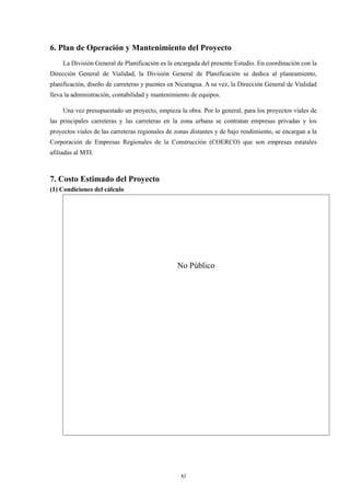 xi
6. Plan de Operación y Mantenimiento del Proyecto
La División General de Planificación es la encargada del presente Estudio. En coordinación con la
Dirección General de Vialidad, la División General de Planificación se dedica al planeamiento,
planificación, diseño de carreteras y puentes en Nicaragua. A su vez, la Dirección General de Vialidad
lleva la administración, contabilidad y mantenimiento de equipos.
Una vez presupuestado un proyecto, empieza la obra. Por lo general, para los proyectos viales de
las principales carreteras y las carreteras en la zona urbana se contratan empresas privadas y los
proyectos viales de las carreteras regionales de zonas distantes y de bajo rendimiento, se encargan a la
Corporación de Empresas Regionales de la Construcción (COERCO) que son empresas estatales
afiliadas al MTI.
7. Costo Estimado del Proyecto
(1) Condiciones del cálculo
No Público
 