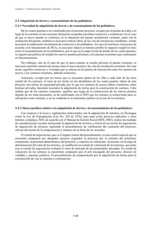 Capítulo 3 Consideraciones Ambientales y Sociales
3-46
3-2 Adquisición de tierras y reasentamiento de los pobladores
Necesidad de adquisición de tierras y de reasentamiento de los pobladores
De los cuatro puentes a ser construidos por el presente proyecto, excepto por el puente de Labú, a lo
largo de la carretera en las cercanías del puente se pueden encontrar comercios y residencias. En el caso
de que el nuevo puente se construya en la ubicación del puente actualmente existente, junto con la
instalación del puente, también es necesario realizar obras en las vías de circulación colindantes, siendo
necesaria la reubicación involuntaria de comercios y de pobladores. En caso de realizarse el proyecto de
acuerdo a los lineamientos de JICA, es necesario reducir al mínimo posible lo impactos negativos tales
como el reasentamiento de los pobladores, por lo que en la etapa inicial de diseño de los cuatro puentes,
se seguirá una política de instalar los nuevos puentes próximos a los puentes existentes que continuarán
en funcionamiento.
Sin embargo, aún en el caso de que el nuevo puente se instale próximo al puente existente, es
necesario construir caminos de acceso entre el nuevo puente y las vías de circulación existentes. Por esta
razón, aquellos comercios y viviendas que se ubican en los puntos de intersección entre los caminos de
acceso y los caminos existentes, deberán reubicarse.
Asimismo, excepto por las tierras que se encuentra dentro de los 20m a cada lado de las línea
central de los caminos, el resto de las tierras en los alrededores de los cuatro puentes objeto de este
proyecto son tierras de propiedad privada, por lo que los caminos de acceso deben construirse sobre
terrenos privados, haciendo necesaria la adquisición de tierras para la construcción de caminos. Cabe
señalar que de los caminos existentes, aquellos que luego de la construcción de los nueves puentes
dejarán de ser rutas nacionales, se ha confirmado con el MTI que los mismos se conservarán para su
utilización como caminos, y no se venderán ni se realizarán cambios en el uso de los terrenos.
Marco jurídico relativo a la adquisición de tierras y al reasentamiento de los pobladores
Con respecto a la leyes y reglamentos relacionados con la adquisición de terrenos, en Nicaragua
existe la Ley de Expropiación (Ley No. 229 de 1976), pero para evitar procesos judiciales y otros
trámites complejos, MTI, de acuerdo con el Manual de Gestión Social (MTI, 2003), realiza las medidas
de consideraciones sociales incluyendo la adquisición de terrenos, a través de un comité de negociación
de adquisición de terrenos, siguiendo el procedimiento de verificación del contenido del proyecto,
cálculo del monto de la compensación y tramites de la firma de los acuerdos.
El comité de negociación, que es el órgano central del procedimiento, es una comité especial que se
encuentra compuesto por abogados asesores asignados al proyecto por el ministro del ministerio
competente, el personal administrativo del proyecto, y expertos en valoración. Asimismo, en la etapa de
determinación del valor de los terrenos, se establecerá un comité de valoración de los terrenos, que junto
con el comité de negociación evaluará el valor de mercado de las propiedades afectadas. El comité de
valoración de los terrenos se encontrará compuesto por el jefe encargado del proyecto, director de
vialidad, y asesores jurídicos. El procedimiento de compensación por la adquisición de tierras para la
construcción de vías se muestra a continuación.
 