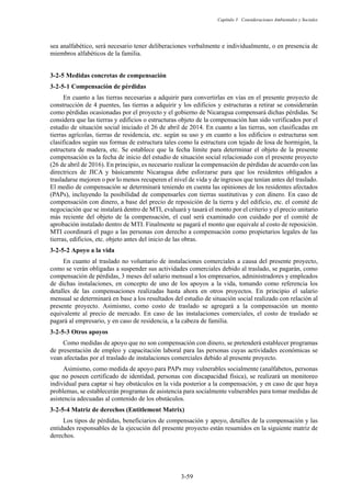 Capítulo 3 Consideraciones Ambientales y Sociales
3-59
sea analfabético, será necesario tener deliberaciones verbalmente e individualmente, o en presencia de
miembros alfabéticos de la familia.
Medidas concretas de compensación
Compensación de pérdidas
En cuanto a las tierras necesarias a adquirir para convertirlas en vías en el presente proyecto de
construcción de 4 puentes, las tierras a adquirir y los edificios y estructuras a retirar se considerarán
como pérdidas ocasionadas por el proyecto y el gobierno de Nicaragua compensará dichas pérdidas. Se
considera que las tierras y edificios o estructuras objeto de la compensación han sido verificados por el
estudio de situación social iniciado el 26 de abril de 2014. En cuanto a las tierras, son clasificadas en
tierras agrícolas, tierras de residencia, etc. según su uso y en cuanto a los edificios o estructuras son
clasificados según sus formas de estructura tales como la estructura con tejado de losa de hormigón, la
estructura de madera, etc. Se establece que la fecha límite para determinar el objeto de la presente
compensación es la fecha de inicio del estudio de situación social relacionado con el presente proyecto
(26 de abril de 2016). En principio, es necesario realizar la compensación de pérdidas de acuerdo con las
directrices de JICA y básicamente Nicaragua debe esforzarse para que los residentes obligados a
trasladarse mejoren o por lo menos recuperen el nivel de vida y de ingresos que tenían antes del traslado.
El medio de compensación se determinará teniendo en cuenta las opiniones de los residentes afectados
(PAPs), incluyendo la posibilidad de compensarles con tierras sustitutivas y con dinero. En caso de
compensación con dinero, a base del precio de reposición de la tierra y del edificio, etc. el comité de
negociación que se instalará dentro de MTI, evaluará y tasará el monto por el criterio y el precio unitario
más reciente del objeto de la compensación, el cual será examinado con cuidado por el comité de
aprobación instalado dentro de MTI. Finalmente se pagará el monto que equivale al costo de reposición.
MTI coordinará el pago a las personas con derecho a compensación como propietarios legales de las
tierras, edificios, etc. objeto antes del inicio de las obras.
Apoyo a la vida
En cuanto al traslado no voluntario de instalaciones comerciales a causa del presente proyecto,
como se verán obligadas a suspender sus actividades comerciales debido al traslado, se pagarán, como
compensación de pérdidas, 3 meses del salario mensual a los empresarios, administradores y empleados
de dichas instalaciones, en concepto de uno de los apoyos a la vida, tomando como referencia los
detalles de las compensaciones realizadas hasta ahora en otros proyectos. En principio el salario
mensual se determinará en base a los resultados del estudio de situación social realizado con relación al
presente proyecto. Asimismo, como costo de traslado se agregará a la compensación un monto
equivalente al precio de mercado. En caso de las instalaciones comerciales, el costo de traslado se
pagará al empresario, y en caso de residencia, a la cabeza de familia.
Otros apoyos
Como medidas de apoyo que no son compensación con dinero, se pretenderá establecer programas
de presentación de empleo y capacitación laboral para las personas cuyas actividades económicas se
vean afectadas por el traslado de instalaciones comerciales debido al presente proyecto.
Asimismo, como medida de apoyo para PAPs muy vulnerables socialmente (analfabetos, personas
que no poseen certificado de identidad, personas con discapacidad física), se realizará un monitoreo
individual para captar si hay obstáculos en la vida posterior a la compensación, y en caso de que haya
problemas, se establecerán programas de asistencia para socialmente vulnerables para tomar medidas de
asistencia adecuadas al contenido de los obstáculos.
Matriz de derechos (Entitlement Matrix)
Los tipos de pérdidas, beneficiarios de compensación y apoyo, detalles de la compensación y las
entidades responsables de la ejecución del presente proyecto están resumidos en la siguiente matriz de
derechos.
 