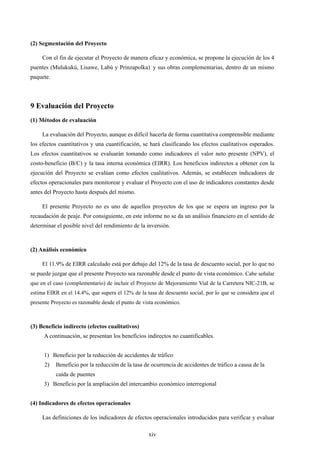 xiv
(2) Segmentación del Proyecto
Con el fin de ejecutar el Proyecto de manera eficaz y económica, se propone la ejecución de los 4
puentes (Mulukukú, Lisawe, Labú y Prinzapolka)y sus obras complementarias, dentro de un mismo
paquete.
9 Evaluación del Proyecto
(1) Métodos de evaluación
La evaluación del Proyecto, aunque es difícil hacerla de forma cuantitativa comprensible mediante
los efectos cuantitativos y una cuantificación, se hará clasificando los efectos cualitativos esperados.
Los efectos cuantitativos se evaluarán tomando como indicadores el valor neto presente (NPV), el
costo-beneficio (B/C) y la tasa interna económica (EIRR). Los beneficios indirectos a obtener con la
ejecución del Proyecto se evalúan como efectos cualitativos. Además, se establecen indicadores de
efectos operacionales para monitorear y evaluar el Proyecto con el uso de indicadores constantes desde
antes del Proyecto hasta después del mismo.
El presente Proyecto no es uno de aquellos proyectos de los que se espera un ingreso por la
recaudación de peaje. Por consiguiente, en este informe no se da un análisis financiero en el sentido de
determinar el posible nivel del rendimiento de la inversión.
(2) Análisis económico
El 11.9% de EIRR calculado está por debajo del 12% de la tasa de descuento social, por lo que no
se puede juzgar que el presente Proyecto sea razonable desde el punto de vista económico. Cabe señalar
que en el caso (complementario) de incluir el Proyecto de Mejoramiento Vial de la Carretera NIC-21B, se
estima EIRR en el 14.4%, que supera el 12% de la tasa de descuento social, por lo que se considera que el
presente Proyecto es razonable desde el punto de vista económico.
(3) Beneficio indirecto (efectos cualitativos)
A continuación, se presentan los beneficios indirectos no cuantificables.
1) Beneficio por la reducción de accidentes de tráfico
2) Beneficio por la reducción de la tasa de ocurrencia de accidentes de tráfico a causa de la
caída de puentes
3) Beneficio por la ampliación del intercambio económico interregional
(4) Indicadores de efectos operacionales
Las definiciones de los indicadores de efectos operacionales introducidos para verificar y evaluar
 
