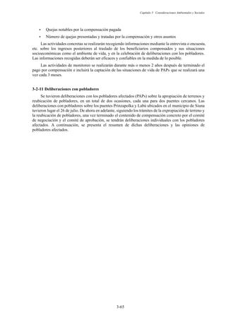 Capítulo 3 Consideraciones Ambientales y Sociales
3-65
y Quejas notables por la compensación pagada
y Número de quejas presentadas y tratadas por la compensación y otros asuntos
Las actividades concretas se realizarán recogiendo informaciones mediante la entrevista o encuesta,
etc. sobre los ingresos posteriores al traslado de los beneficiarios compensados y sus situaciones
socioeconómicas como el ambiente de vida, y en la celebración de deliberaciones con los pobladores.
Las informaciones recogidas deberán ser eficaces y confiables en la medida de lo posible.
Las actividades de monitoreo se realizarán durante más o menos 2 años después de terminado el
pago por compensación e incluirá la captación de las situaciones de vida de PAPs que se realizará una
vez cada 3 meses.
Deliberaciones con pobladores
Se tuvieron deliberaciones con los pobladores afectados (PAPs) sobre la apropiación de terrenos y
reubicación de pobladores, en un total de dos ocasiones, cada una para dos puentes cercanos. Las
deliberaciones con pobladores sobre los puentes Prinzapolka y Labú ubicados en el municipio de Siuna
tuvieron lugar el 26 de julio. De ahora en adelante, siguiendo los trámites de la expropiación de terreno y
la reubicación de pobladores, una vez terminado el contenido de compensación concreto por el comité
de negociación y el comité de aprobación, se tendrán deliberaciones individuales con los pobladores
afectados. A continuación, se presenta el resumen de dichas deliberaciones y las opiniones de
pobladores afectados.
 