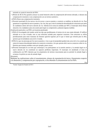Capítulo 3 Consideraciones Ambientales y Sociales
3-67
teniendo en cuenta la intención de PAPs.
࣭(Misión de JICA) Nos gustaría conocer su actual intención sobre la compensación del terreno afectado, si desean una
compensación monetaria o una compensación con un terreno sustitutivo.
ĺ 3$3V Deseo una compensación monetaria.
࣭(Personal municipal) En las nuevas vías de acceso a nuevos puentes a construir se establece un derecho de vía. Para
garantizar la seguridad de nuevos puentes y las vías, hay que evitar la instalación desordenada de estructuras por parte
de ciudadanos dentro del nuevo derecho de vía. Además de la toma de medidas por MTI, el municipio desea llamar
atención a los ciudadanos para este asunto para lograr su comprensión y planeará algunas medidas.
(Explicación particular a un PAPs con la pierna paralizada)
࣭(PAPs) El investigador del estudio social me dijo que posiblemente el terreno de mi casa estará afectado. El edificio
afectado no es una vivienda, sino es una estructura techada para organizar reuniones. Esta estructura se utiliza
periódicamente para tener reuniones de fomento agrícola regional, por lo que si tienen que retirarla para la obra,
quisiera que la trasladaran cerca de la vivienda.
࣭(PAPs) Lo que me preocupa por los nuevos puentes y vías es que mi propiedad quedará más cerca de la vía y puede que
entren de manera desordenada dueños de comercios existentes y los que quieran abrir nuevos comercios sobre la vía.
Quisiera que tomaran medidas como por ejemplo, poner cercos.
ĺ(Personal municipal) Es un tema que comuniqué a los participantes en la reunión anterior y la entrada ilegal en el
nuevo derecho de vía constituirá un supuesto problema importante. El municipio irá atendiendo al tema en
colaboración con MTI. Quisiera que los propietarios de terrenos reaccionaran para no permitir la entrada ilegal y
avisaran a la policía en caso de entrada ilegal.
(Resumen)
Mediante las explicaciones sobre el reasentamiento, alcance de expropiación de tierra y lineamientos respecto
a la dimensión y compensación por expropiación, se ha obtenido el consentimiento de los PAPs.
Fin
Fuente: Equipo de Estudio de JICA
 