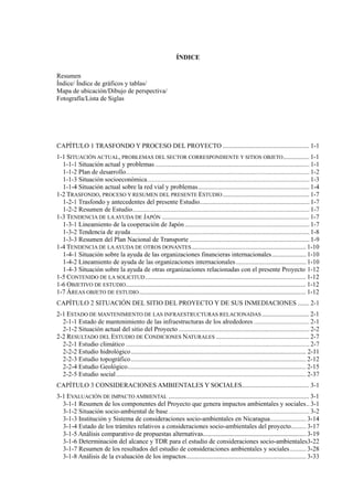 ÍNDICE
Resumen
Índice/ Índice de gráficos y tablas/
Mapa de ubicación/Dibujo de perspectiva/
Fotografía/Lista de Siglas
TRASFONDO Y PROCESO DEL PROYECTO ..................................................... 1-1
1-1 SITUACIÓN ACTUAL, PROBLEMAS DEL SECTOR CORRESPONDIENTE Y SITIOS OBJETO................ 1-1
1-2 TRASFONDO, PROCESO Y RESUMEN DEL PRESENTE ESTUDIO..................................................... 1-7
1-3 TENDENCIA DE LAAYUDA DE JAPÓN .......................................................................................... 1-7
1-4 TENDENCIA DE LAAYUDA DE OTROS DONANTES...................................................................... 1-10
1-5 CONTENIDO DE LA SOLICITUD .................................................................................................. 1-12
1-6 OBJETIVO DE ESTUDIO.............................................................................................................. 1-12
1-7 ÁREAS OBJETO DE ESTUDIO...................................................................................................... 1-12
SITUACIÓN DEL SITIO DEL PROYECTO Y DE SUS INMEDIACIONES ....... 2-1
2-1 ESTADO DE MANTENIMIENTO DE LAS INFRAESTRUCTURAS RELACIONADAS ............................. 2-1
2-2 RESULTADO DEL ESTUDIO DE CONDICIONES NATURALES ......................................................... 2-7
CONSIDERACIONES AMBIENTALES Y SOCIALES......................................... 3-1
3-1 EVALUACIÓN DE IMPACTO AMBIENTAL ...................................................................................... 3-1
 