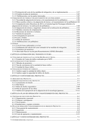 3-2 ADQUISICIÓN DE TIERRAS Y REASENTAMIENTO DE LOS POBLADORES .....................................3-46
3-3 OTROS.......................................................................................................................................3-70
ESTIMACIÓN DEL TRÁNSITO FUTURO............................................................4-1
4-1 VOLUMEN DE TRÁFICO ACTUAL ENTRE RÍO BLANCO Y SIUNA...................................................4-1
4-2 CANTIDAD DE FUTURO TRÁFICO.................................................................................................4-5
4-3 ANÁLISIS DE NÚMERO DE CARRILES...........................................................................................4-6
CONTENIDO DEL PROYECTO.............................................................................5-1
5-1 RESUMEN DEL PROYECTO...........................................................................................................5-1
5-2 DISEÑO ESQUEMÁTICO DEL PROYECTO ......................................................................................5-1
PLAN DE OPERACIÓN Y MANTENIMIENTO DEL PROYECTO.....................6-1
6-1 SISTEMA DE EJECUCIÓN DEL PROYECTO.....................................................................................6-1
6-2 PLAN DE OPERACIÓN Y MANTENIMIENTO EN EL PRESENTE PROYECTO......................................6-9
COSTO ESTIMADO DEL PROYECTO .................................................................7-1
7-1 CONDICIONES DEL CÁLCULO ......................................................................................................7-1
 