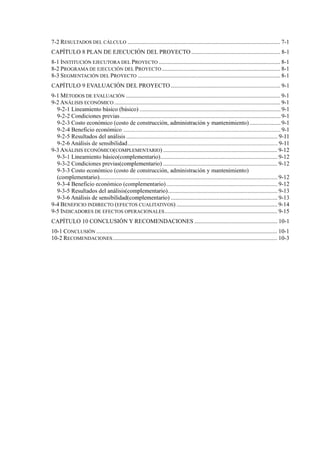 7-2 RESULTADOS DEL CÁLCULO ....................................................................................................... 7-1
PLAN DE EJECUCIÓN DEL PROYECTO ............................................................ 8-1
8-1 INSTITUCIÓN EJECUTORA DEL PROYECTO .................................................................................. 8-1
8-2 PROGRAMA DE EJECUCIÓN DEL PROYECTO................................................................................ 8-1
8-3 SEGMENTACIÓN DEL PROYECTO ................................................................................................ 8-1
EVALUACIÓN DEL PROYECTO.......................................................................... 9-1
9-1 MÉTODOS DE EVALUACIÓN ........................................................................................................ 9-1
9-2 ANÁLISIS ECONÓMICO ................................................................................................................ 9-1
9-3 ANÁLISIS ECONÓMICO(COMPLEMENTARIO) ............................................................................. 9-12
9-4 BENEFICIO INDIRECTO (EFECTOS CUALITATIVOS) .................................................................... 9-14
9-5 INDICADORES DE EFECTOS OPERACIONALES............................................................................ 9-15
CONCLUSIÓN Y RECOMENDACIONES ........................................................ 10-1
10-1 CONCLUSIÓN .......................................................................................................................... 10-1
10-2 RECOMENDACIONES............................................................................................................... 10-3
 