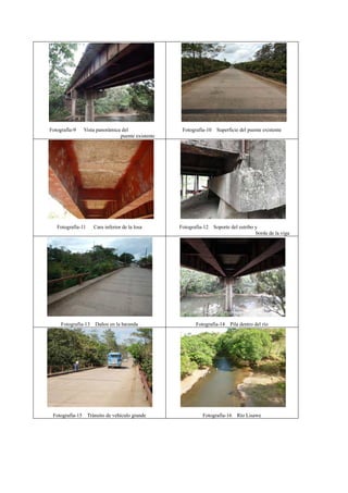 Fotografía-9 Vista panorámica del
puente existente
Fotografía-10 Superficie del puente existente
Fotografía-11 Cara inferior de la losa Fotografía-12 Soporte del estribo y
borde de la viga
Fotografía-13 Daños en la baranda Fotografía-14 Pila dentro del río
Fotografía-15 Tránsito de vehículo grande Fotografía-16 Río Lisawe
 