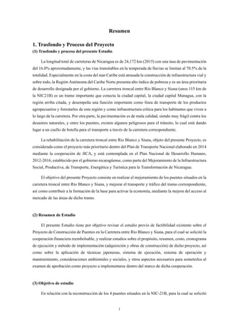 i
Resumen
1. Trasfondo y Proceso del Proyecto
(1) Trasfondo y proceso del presente Estudio
La longitud total de carreteras de Nicaragua es de 24,172 km (2015) con una tasa de pavimentación
del 16.0% aproximadamente, y las vías transitables en la temporada de lluvias se limitan al 70.5% de la
totalidad. Especialmente en la costa del mar Caribe está atrasada la construcción de infraestructura vial y
sobre todo, la Región Autónoma del Caribe Norte presenta alto índice de pobreza y es un área prioritaria
de desarrollo designada por el gobierno. La carretera troncal entre Río Blanco y Siuna (unos 115 km de
la NIC21B) es un tramo importante que conecta la ciudad capital, la ciudad capital Managua, con la
región arriba citada, y desempeña una función importante como línea de transporte de los productos
agropecuarios y forestarles de esta región y como infraestructura crítica para los habitantes que viven a
lo largo de la carretera. Por otra parte, la pavimentación es de mala calidad, siendo muy frágil contra los
desastres naturales, y entre los puentes, existen algunos peligrosos para el tránsito, lo cual está dando
lugar a un cuello de botella para el transporte a través de la carretera correspondiente.
La rehabilitación de la carretera troncal entre Río Blanco y Siuna, objeto del presente Proyecto, es
considerada como el proyecto más prioritario dentro del Plan de Transporte Nacional elaborado en 2014
mediante la cooperación de JICA, y está contemplada en el Plan Nacional de Desarrollo Humano,
2012-2016, establecido por el gobierno nicaragüense, como parte del Mejoramiento de la Infraestructura
Social, Productiva, de Transporte, Energética y Turística para la Transformación de Nicaragua.
El objetivo del presente Proyecto consiste en realizar el mejoramiento de los puentes situados en la
carretera troncal entre Río Blanco y Siuna, y mejorar el transporte y tráfico del tramo correspondiente,
así como contribuir a la formación de la base para activar la economía, mediante la mejora del acceso al
mercado de las áreas de dicho tramo.
(2) Resumen de Estudio
El presente Estudio tiene por objetivo revisar el estudio previo de factibilidad existente sobre el
Proyecto de Construcción de Puentes en la Carretera entre Río Blanco y Siuna, para el cual se solicitó la
cooperación financiera reembolsable, y realizar estudios sobre el propósito, resumen, costo, cronograma
de ejecución y método de implementación (adquisición y obras de construcción) de dicho proyecto, así
como sobre la aplicación de técnicas japonesas, sistema de ejecución, sistema de operación y
mantenimiento, consideraciones ambientales y sociales, y otros aspectos necesarios para someterlos al
examen de aprobación como proyecto a implementarse dentro del marco de dicha cooperación.
(3) Objetivo de estudio
En relación con la reconstrucción de los 4 puentes situados en la NIC-21B, para la cual se solicitó
 