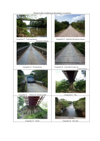 Puente Labú: Condiciones del puente y su entorno
Fotografía-17 Vista panorámica
del puente existente
Fotografía-18 Superficie del puente existente
Fotografía-19 Pavimentación Fotografía-20 Losa sobre la viga I en
el claro extremo
Fotografía-21 Tránsito de vehículo grande Fotografía-22 Pila
Fotografía-23 Estribo Fotografía-24 Río Labú
 