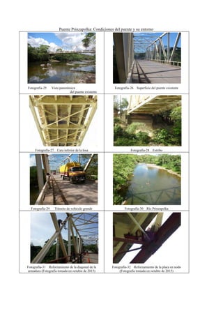 Puente Prinzapolka: Condiciones del puente y su entorno
Fotografía-25 Vista panorámica
del puente existente
Fotografía-26 Superficie del puente existente
Fotografía-27 Cara inferior de la losa Fotografía-28 Estribo
Fotografía-29 Tránsito de vehículo grande Fotografía-30 Río Prinzapolka
Fotografía-31 Reforzamiento de la diagonal de la
armadura (Fotografía tomada en octubre de 2015)
Fotografía-32 Reforzamiento de la placa en nodo
(Fotografía tomada en octubre de 2015)
 