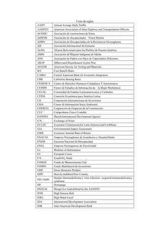 Lista de siglas
AADT Annual Average Daily Traffic
AASHTO American Association of State Highway and Transportation Officials
ACOSIU Asociación de constructores de Siuna
ADIFIM Asociación de discapacitados Física Motora
ADRN Asociación de Discapacitados de la Resistencia Nicaragüense
AIF Asociación Internacional de Fomento
ALBA Alianza Bolivariana para los Pueblos de Nuestra América
AMIS Asociación de Mujeres Indígenas de Sikilta
ANS Asociación de Padres con Hijos de Capacidades Diferentes
ARAP Abbreviated Resettlement Action Plan
ASTEM American Society for Testing and Materials
B/C Cost Benefit Ratio
CABEI Central American Bank for Economic Integration
CBR California Bearing Ratio
CEDEHCA Centro de Derechos Humanos Ciudadanos Y Autonómicos
CEIMM Centro de Estudios de Información de la Mujer Multiétnica
CELAC Comunidad de Estados Latinoamericanos y Caribeños
CEPAL Comisión Económica para América Latina
CII Corporación Interamericana de Inversiones
CISA Centro de Información Socio Ambiental
COERCO Corporación de Empresas de la Construcción
CUC Comprobante Único Contable
DANIDA Danish International Development Agency
E/N Exchange of Notes
ECLAC Economic Commission for Latin America and Caribbean
EIA Environmental Impact Assessment
EIRR Economic Internal Rate of Return
ENACAL Empresa Nicaragüense de Acueductos y Alcantarillados
ENDIS Encuesta Nacional de Discapacidad
ENEL Empresa Nicaraguense de Electricidad
Eo Modulus of deformation
EU European Union
F/S Feasibility Study
FOMAV Fondo de Mantenimiento Vial
FOMIN Fondo Multilateral de Inversiones
GDP Gross Domestic Product
HIPC Heavily Indebted Poor Country
HIV/AIDS
Human immunodeficiency virus infection / acquired immunodeficiency
syndrome
HP Homepage
HS20-44 Design live load defined by the AASHTO
HTB High Tension Bolt
HWL High Water Level
IDA International Development Association
IDB Inter-American Development Bank
 