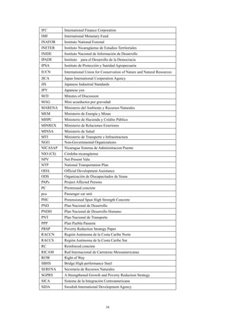34
IFC International Finance Corporation
IMF International Monetary Fund
INAFOR Instituto National Forestal
INETER Instituto Nicaragüense de Estudios Territoriales
INIDE Instituto Nacional de Información de Desarrollo
IPADE Instituto para el Desarrollo de la Democracia
IPSA Instituto de Protección y Sanidad Agropecuaria
IUCN International Union for Conservation of Nature and Natural Resources
JICA Japan International Cooperation Agency
JIS Japanese Industrial Standards
JPY Japanese yen
M/D Minutes of Discussion
MAG Mini acueductos por gravedad
MARENA Ministerio del Ambiente y Recursos Naturales
MEM Ministerio de Energía y Minas
MHPC Ministerio de Hacienda y Crédito Público
MINREX Ministerio de Relaciones Exteriores
MINSA Ministerio de Salud
MTI Ministerio de Transporte e Infraestractura
NGO Non-Governmental Organizations
NICASAP Nicaragua Sistema de Administracion Puente
NIO (C$) Córdoba nicaragüense
NPV Net Present Valu
NTP National Transportation Plan
ODA Official Development Assistance
ODS Organización de Discapacitados de Siuna
PAPs Project Affected Persons
PC Prestressed concrete
pcu Passenger car unit
PHC Pretensioned Spun High Strength Concrete
PND Plan Nacional de Desarrollo
PNDH Plan Nacional de Desarrollo Humano
PNT Plan Nacional de Transporte
PPP Plan Puebla Panamá
PRSP Poverty Reduction Strategy Paper
RACCN Región Autónoma de la Costa Caribe Norte
RACCS Región Autónoma de la Costa Caribe Sur
RC Reinforced concrete
RICAM Red Internacional de Carreteras Mesoamericanas
ROW Right of Way
SBHS Bridge High performance Steel
SERENA Secretaría de Recursos Naturales
SGPRS A Strengthened Growth and Poverty Reduction Strategy
SICA Sistema de la Integración Centroamericana
SIDA Swedish International Development Agency
 