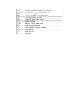 SIECA Secretaría de Integración Económica Centroamericana
SIMSKUL Asociación para el Desarrollo Comunal de Sikilta
STDs Sexually Transmitted Diseases
STEP Special Terms for Economic. Partnership
Tg Characteristic value of the ground
TMCP Thermo-Mechanical Control Process
TOR Terms of Reference
TPDA Transito Promedio Diario Anual
UGA Unitad de Gestion Ambiental
UNDP United Nations Development Programme
USD (US$) American dollar
VAT Value Added Tax
WB World Bank
 