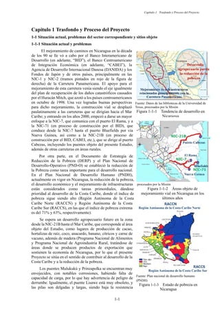 Capítulo 1 Trasfondo y Proceso del Proyecto
1-1
Trasfondo y Proceso del Proyecto
1-1 Situación actual, problemas del sector correspondiente y sitios objeto
Situación actual y problemas
El mejoramiento de caminos en Nicaragua en la década
de los 90 se lle vó a cabo por el Banco Interamericano de
Desarrollo (en adelante, “BID”), el Banco Centroamericano
de Integración Económica (en adelante, “CABEI”), la
Agencia de Desarrollo Internacional Danesa (DANIDA) y los
Fondos de Japón y de otros países, principalmente en las
NIC-1 y NIC-2 (tramos pintados en rojo de la figura de
derecha) de la Carretera Panamericana. El apoyo para el
mejoramiento de esta carretera venía siendo el eje igualmente
del plan de recuperación de los daños catastróficos causados
por el Huracán Mitch, que azotó a los países centroamericanos
en octubre de 1998. Una vez logradas buenas perspectivas
para dicho mejoramiento, la construcción vial se desplazó
paulatinamente a las carreteras que se dirigían hacia el Mar
Caribe; y entrando en los años 2000, empezó a darse un mayor
enfoque a la NIC-7, que comunica con el puerto El Rama, y a
la NIC-71 (en proceso de construcción por el BID), que
conduce desde la NIC-7 hasta el puerto Bluefields por vía
Nueva Guinea, así como a la NIC-21B (en proceso de
construcción por el BID, CABEI, etc.), que se dirige al puerto
Cabezas, incluyendo los puentes objeto del presente Estudio,
además de otras carreteras en áreas rurales.
Por otra parte, en el Documento de Estrategia de
Reducción de la Pobreza (DERP) y el Plan Nacional de
Desarrollo-Operativo (PND-O) se estableció la reducción de
la Pobreza como tarea importante para el desarrollo nacional.
En el Plan Nacional de Desarrollo Humano (PNDH),
actualmente en vigor en Nicaragua, la reducción de la pobreza,
el desarrollo económico y el mejoramiento de infraestructuras
están considerados como tareas primordiales, dándose
prioridad al desarrollo de la Costa Caribe, donde el índice de
pobreza sigue siendo alto (Región Autónoma de la Costa
Caribe Norte (RACCN) y Región Autónoma de la Costa
Caribe Sur (RACCS), en las que el índice de pobreza extrema
es del 71% y 63%, respectivamente).
Se espera un desarrollo agropecuario futuro en la zona
desde la NIC-21B hasta el Mar Caribe, que corresponde al área
objeto del Estudio, como lugares de producción de cacao,
hortalizas de raíz, coco, anacardo, banano, cítricos y carne de
vacuno, además de madera (Programa Nacional de Alimentos
y Programa Nacional de Agroindustria Rural, tratándose de
áreas donde se producen productos de exportación que
sostienen la economía de Nicaragua, por lo que el presente
Proyecto se sitúa en el sentido de contribuir al desarrollo de la
Costa Caribe y a la reducción de la pobreza.
Los puentes Mulukukú y Prinzapolka se encuentran muy
envejecidos, con notables corrosiones, habiendo falta de
capacidad de carga, por lo que hay advertencia de peligro de
derrumbe. Igualmente, el puente Lisawe está muy obsoleto, y
las pilas son delgadas y largas, siendo baja la resistencia
Fuente: Datos del plan nacional de transporte,
procesados por la Misión
Figura 1-1-2 Áreas objeto de
mejoramiento vial en Nicaragua en los
últimos años
Fuente: Datos de las bibliotecas de la Universidad de
Texas, procesados por la Misión
Figura 1-1-1 Tendencia de desarrollo en
Nicaragua
Fuente: Plan nacional de desarrollo humano
(PNDH)
Figura 1-1-3 Estado de pobreza en
Nicaragua
 