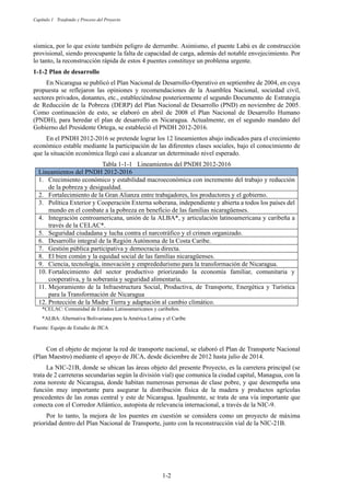 Capítulo 1 Trasfondo y Proceso del Proyecto
1-2
sísmica, por lo que existe también peligro de derrumbe. Asimismo, el puente Labú es de construcción
provisional, siendo preocupante la falta de capacidad de carga, además del notable envejecimiento. Por
lo tanto, la reconstrucción rápida de estos 4 puentes constituye un problema urgente.
Plan de desarrollo
En Nicaragua se publicó el Plan Nacional de Desarrollo-Operativo en septiembre de 2004, en cuya
propuesta se reflejaron las opiniones y recomendaciones de la Asamblea Nacional, sociedad civil,
sectores privados, donantes, etc., estableciéndose posteriormente el segundo Documento de Estrategia
de Reducción de la Pobreza (DERP) del Plan Nacional de Desarrollo (PND) en noviembre de 2005.
Como continuación de esto, se elaboró en abril de 2008 el Plan Nacional de Desarrollo Humano
(PNDH), para heredar el plan de desarrollo en Nicaragua. Actualmente, en el segundo mandato del
Gobierno del Presidente Ortega, se estableció el PNDH 2012-2016.
En el PNDH 2012-2016 se pretende lograr los 12 lineamientos abajo indicados para el crecimiento
económico estable mediante la participación de las diferentes clases sociales, bajo el conocimiento de
que la situación económica llegó casi a alcanzar un determinado nivel esperado.
Tabla 1-1-1 Lineamientos del PNDH 2012-2016
Lineamientos del PNDH 2012-2016
1. Crecimiento económico y estabilidad macroeconómica con incremento del trabajo y reducción
de la pobreza y desigualdad.
2. Fortalecimiento de la Gran Alianza entre trabajadores, los productores y el gobierno.
3. Política Exterior y Cooperación Externa soberana, independiente y abierta a todos los países del
mundo en el combate a la pobreza en beneficio de las familias nicaragüenses.
4. Integración centroamericana, unión de la ALBA*, y articulación latinoamericana y caribeña a
través de la CELAC*.
5. Seguridad ciudadana y lucha contra el narcotráfico y el crimen organizado.
6. Desarrollo integral de la Región Autónoma de la Costa Caribe.
7. Gestión pública participativa y democracia directa.
8. El bien común y la equidad social de las familias nicaragüenses.
9. Ciencia, tecnología, innovación y emprededurismo para la transformación de Nicaragua.
10. Fortalecimiento del sector productivo priorizando la economía familiar, comunitaria y
cooperativa, y la soberanía y seguridad alimentaria.
11. Mejoramiento de la Infraestructura Social, Productiva, de Transporte, Energética y Turística
para la Transformación de Nicaragua
12. Protección de la Madre Tierra y adaptación al cambio climático.
*CELAC: Comunidad de Estados Latinoamericanos y caribeños.
*ALBA: Alternativa Bolivariana para la América Latina y el Caribe
Fuente: Equipo de Estudio de JICA
Con el objeto de mejorar la red de transporte nacional, se elaboró el Plan de Transporte Nacional
(Plan Maestro) mediante el apoyo de JICA, desde diciembre de 2012 hasta julio de 2014.
La NIC-21B, donde se ubican las áreas objeto del presente Proyecto, es la carretera principal (se
trata de 2 carreteras secundarias según la división vial) que comunica la ciudad capital, Managua, con la
zona noreste de Nicaragua, donde habitan numerosas personas de clase pobre, y que desempeña una
función muy importante para asegurar la distribución física de la madera y productos agrícolas
procedentes de las zonas central y este de Nicaragua. Igualmente, se trata de una vía importante que
conecta con el Corredor Atlántico, autopista de relevancia internacional, a través de la NIC-9.
Por lo tanto, la mejora de los puentes en cuestión se considera como un proyecto de máxima
prioridad dentro del Plan Nacional de Transporte, junto con la reconstrucción vial de la NIC-21B.
 