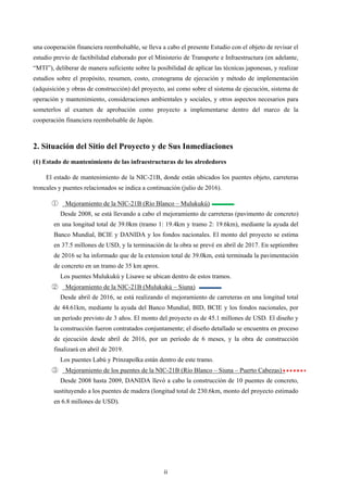 ii
una cooperación financiera reembolsable, se lleva a cabo el presente Estudio con el objeto de revisar el
estudio previo de factibilidad elaborado por el Ministerio de Transporte e Infraestructura (en adelante,
“MTI”), deliberar de manera suficiente sobre la posibilidad de aplicar las técnicas japonesas, y realizar
estudios sobre el propósito, resumen, costo, cronograma de ejecución y método de implementación
(adquisición y obras de construcción) del proyecto, así como sobre el sistema de ejecución, sistema de
operación y mantenimiento, consideraciones ambientales y sociales, y otros aspectos necesarios para
someterlos al examen de aprobación como proyecto a implementarse dentro del marco de la
cooperación financiera reembolsable de Japón.
2. Situación del Sitio del Proyecto y de Sus Inmediaciones
(1) Estado de mantenimiento de las infraestructuras de los alrededores
El estado de mantenimiento de la NIC-21B, donde están ubicados los puentes objeto, carreteras
troncales y puentes relacionados se indica a continuación (julio de 2016).
ձ Mejoramiento de la NIC-21B (Río Blanco – Mulukukú)
Desde 2008, se está llevando a cabo el mejoramiento de carreteras (pavimento de concreto)
en una longitud total de 39.0km (tramo 1: 19.4km y tramo 2: 19.6km), mediante la ayuda del
Banco Mundial, BCIE y DANIDA y los fondos nacionales. El monto del proyecto se estima
en 37.5 millones de USD, y la terminación de la obra se prevé en abril de 2017. En septiembre
de 2016 se ha informado que de la extension total de 39.0km, está terminada la pavimentación
de concreto en un tramo de 35 km aprox.
Los puentes Mulukukú y Lisawe se ubican dentro de estos tramos.
ղ Mejoramiento de la NIC-21B (Mulukukú – Siuna)
Desde abril de 2016, se está realizando el mejoramiento de carreteras en una longitud total
de 44.61km, mediante la ayuda del Banco Mundial, BID, BCIE y los fondos nacionales, por
un período previsto de 3 años. El monto del proyecto es de 45.1 millones de USD. El diseño y
la construcción fueron contratados conjuntamente; el diseño detallado se encuentra en proceso
de ejecución desde abril de 2016, por un período de 6 meses, y la obra de construcción
finalizará en abril de 2019.
Los puentes Labú y Prinzapolka están dentro de este tramo.
ճ Mejoramiento de los puentes de la NIC-21B (Río Blanco – Siuna – Puerto Cabezas)
Desde 2008 hasta 2009, DANIDA llevó a cabo la construcción de 10 puentes de concreto,
sustituyendo a los puentes de madera (longitud total de 230.6km, monto del proyecto estimado
en 6.8 millones de USD).
 