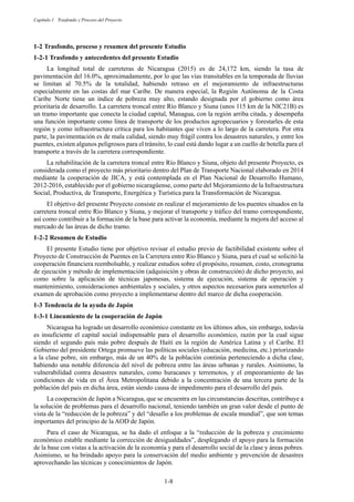 Capítulo 1 Trasfondo y Proceso del Proyecto
1-8
1-2 Trasfondo, proceso y resumen del presente Estudio
Trasfondo y antecedentes del presente Estudio
La longitud total de carreteras de Nicaragua (2015) es de 24,172 km, siendo la tasa de
pavimentación del 16.0%, aproximadamente, por lo que las vías transitables en la temporada de lluvias
se limitan al 70.5% de la totalidad, habiendo retraso en el mejoramiento de infraestructuras
especialmente en las costas del mar Caribe. De manera especial, la Región Autónoma de la Costa
Caribe Norte tiene un índice de pobreza muy alto, estando designada por el gobierno como área
prioritaria de desarrollo. La carretera troncal entre Río Blanco y Siuna (unos 115 km de la NIC21B) es
un tramo importante que conecta la ciudad capital, Managua, con la región arriba citada, y desempeña
una función importante como línea de transporte de los productos agropecuarios y forestarles de esta
región y como infraestructura crítica para los habitantes que viven a lo largo de la carretera. Por otra
parte, la pavimentación es de mala calidad, siendo muy frágil contra los desastres naturales, y entre los
puentes, existen algunos peligrosos para el tránsito, lo cual está dando lugar a un cuello de botella para el
transporte a través de la carretera correspondiente.
La rehabilitación de la carretera troncal entre Río Blanco y Siuna, objeto del presente Proyecto, es
considerada como el proyecto más prioritario dentro del Plan de Transporte Nacional elaborado en 2014
mediante la cooperación de JICA, y está contemplada en el Plan Nacional de Desarrollo Humano,
2012-2016, establecido por el gobierno nicaragüense, como parte del Mejoramiento de la Infraestructura
Social, Productiva, de Transporte, Energética y Turística para la Transformación de Nicaragua.
El objetivo del presente Proyecto consiste en realizar el mejoramiento de los puentes situados en la
carretera troncal entre Río Blanco y Siuna, y mejorar el transporte y tráfico del tramo correspondiente,
así como contribuir a la formación de la base para activar la economía, mediante la mejora del acceso al
mercado de las áreas de dicho tramo.
Resumen de Estudio
El presente Estudio tiene por objetivo revisar el estudio previo de factibilidad existente sobre el
Proyecto de Construcción de Puentes en la Carretera entre Río Blanco y Siuna, para el cual se solicitó la
cooperación financiera reembolsable, y realizar estudios sobre el propósito, resumen, costo, cronograma
de ejecución y método de implementación (adquisición y obras de construcción) de dicho proyecto, así
como sobre la aplicación de técnicas japonesas, sistema de ejecución, sistema de operación y
mantenimiento, consideraciones ambientales y sociales, y otros aspectos necesarios para someterlos al
examen de aprobación como proyecto a implementarse dentro del marco de dicha cooperación.
1-3 Tendencia de la ayuda de Japón
Lineamiento de la cooperación de Japón
Nicaragua ha logrado un desarrollo económico constante en los últimos años, sin embargo, todavía
es insuficiente el capital social indispensable para el desarrollo económico, razón por la cual sigue
siendo el segundo país más pobre después de Haití en la región de América Latina y el Caribe. El
Gobierno del presidente Ortega promueve las políticas sociales (educación, medicina, etc.) priorizando
a la clase pobre, sin embargo, más de un 40% de la población continúa perteneciendo a dicha clase,
habiendo una notable diferencia del nivel de pobreza entre las áreas urbanas y rurales. Asimismo, la
vulnerabilidad contra desastres naturales, como huracanes y terremotos, y el empeoramiento de las
condiciones de vida en el Área Metropolitana debido a la concentración de una tercera parte de la
población del país en dicha área, están siendo causa de impedimento para el desarrollo del país.
La cooperación de Japón a Nicaragua, que se encuentra en las circunstancias descritas, contribuye a
la solución de problemas para el desarrollo nacional, teniendo también un gran valor desde el punto de
vista de la “reducción de la pobreza” y del “desafío a los problemas de escala mundial”, que son temas
importantes del principio de la AOD de Japón.
Para el caso de Nicaragua, se ha dado el enfoque a la “reducción de la pobreza y crecimiento
económico estable mediante la corrección de desigualdades”, desplegando el apoyo para la formación
de la base con vistas a la activación de la economía y para el desarrollo social de la clase y áreas pobres.
Asimismo, se ha brindado apoyo para la conservación del medio ambiente y prevención de desastres
aprovechando las técnicas y conocimientos de Japón.
 
