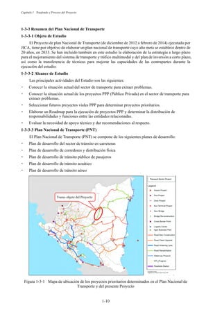 Capítulo 1 Trasfondo y Proceso del Proyecto
1-10
Resumen del Plan Nacional de Transporte
Objeto de Estudio
El Proyecto de plan Nacional de Transporte (de diciembre de 2012 a febrero de 2014) ejecutado por
JICA, tiene por objetivo de elaborar un plan nacional de transporte cuyo año meta se establece dentro de
20 años, en 2033. Se han incluido también en este estudio la elaboración de la estrategia a largo plazo
para el mejoramiento del sistema de transporte y tráfico multimodal y del plan de inversión a corto plazo,
así como la transferencia de técnicas para mejorar las capacidades de las contrapartes durante la
ejecución del estudio.
Alcance de Estudio
Las principales actividades del Estudio son las siguientes:
嵣 Conocer la situación actual del sector de transporte para extraer problemas.
嵣 Conocer la situación actual de los proyectos PPP (Público Privada) en el sector de transporte para
extraer problemas.
嵣 Seleccionar futuros proyectos viales PPP para determinar proyectos prioritarios.
嵣 Elaborar un Roadmap para la ejecución de proyectos PPP y determinar la distribución de
responsabilidades y funciones entre las entidades relacionadas.
嵣 Evaluar la necesidad de apoyo técnico y dar recomendaciones al respecto.
Plan Nacional de Transporte (PNT)
El Plan Nacional de Transporte (PNT) se compone de los siguientes planes de desarrollo:
嵣 Plan de desarrollo del sector de tránsito en carreteras
嵣 Plan de desarrollo de corredores y distribución física
嵣 Plan de desarrollo de tránsito público de pasajeros
嵣 Plan de desarrollo de tránsito acuático
嵣 Plan de desarrollo de tránsito aéreo
Figura 1-3-1 Mapa de ubicación de los proyectos prioritarios determinados en el Plan Nacional de
Transporte y del presente Proyecto
Tramo objeto del Proyecto
 